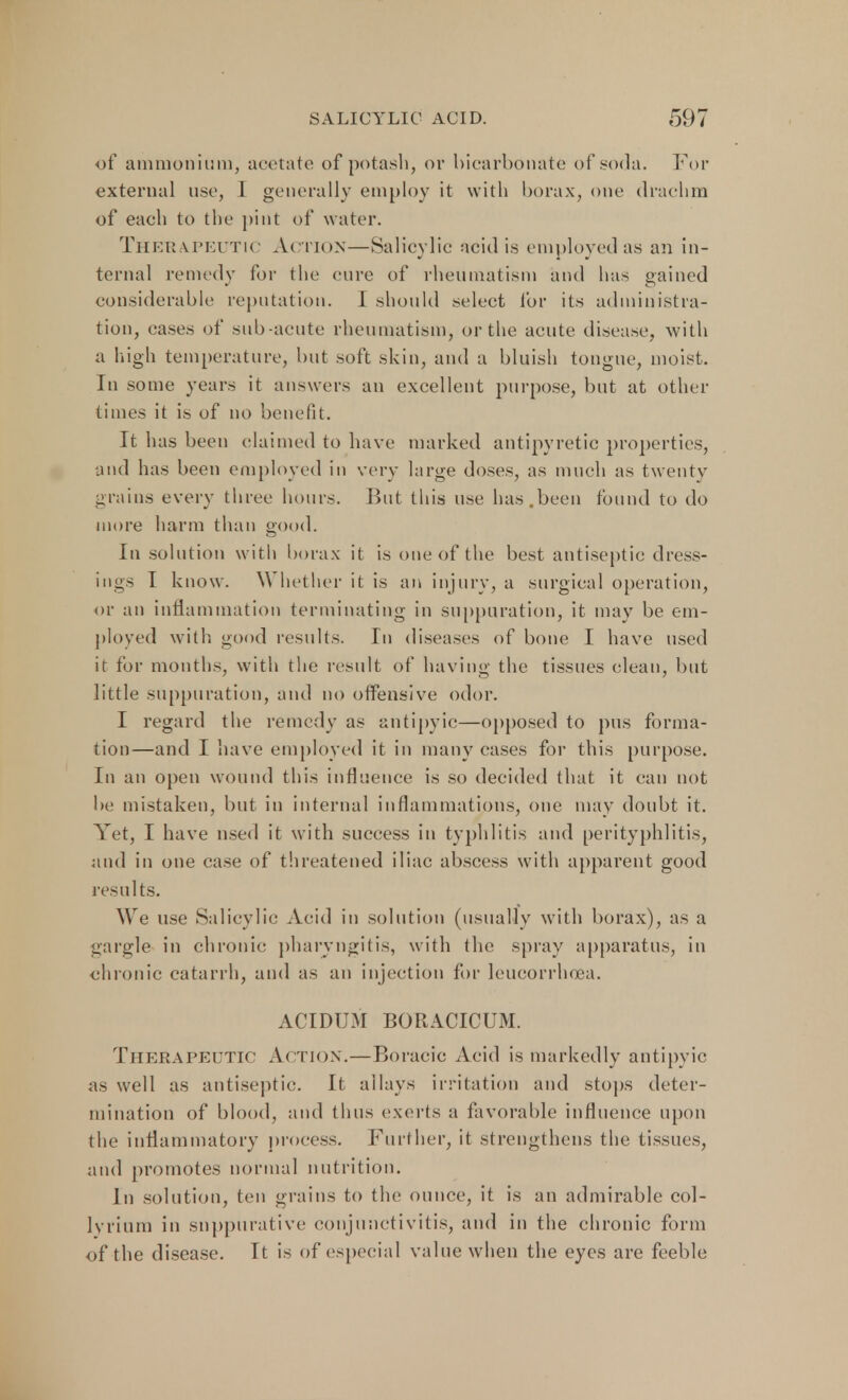 of ammonium, acetate of potash, or bicarbonate of soda. For external use, L generally employ it with borax, one drachm of each to the pint of water. THEEA.PEUT1C Action—Salicylic acid is employed as an in- ternal remedy for the cure of rheumatism and has gained considerable reputation. I should select for its administra- tion, cases of sub acute rheumatism, or the acute disease, with a high temperature, but soft skin, and a bluish tongue, moist. In some years it answers an excellent purpose, but at other times it is of no benefit. It has been claimed to have marked antipyretic properties, and has been employed in very large doses, as much as twenty grains every three hours. But this use has.been found to do more harm than good. In solution with borax it is one of the best antiseptic dress- ings I know. Whether it is an injury, a surgical operation, or an inflammation terminating in suppuration, it may be em- ployed with good results. In diseases of bone I have used it for months, with the result of having the tissues clean, but little suppuration, and no offensive odor. I regard the remedy as antipyic—opposed to pus forma- tion—and I have employed it in many cases for this purpose. In an open wound this influence is so decided that it can not be mistaken, but in internal inflammations, one may doubt it. Yet, I have used it with success in typhlitis and perityphlitis, and in one case of threatened iliac abscess with apparent good results. We use Salicylic Acid in solution (usually with borax), as a gargle in chronic pharyngitis, with the spray apparatus, in chronic catarrh, and as an injection for leucorrhoea. ACIDUM BORACICUM. Therapeutic Action.—Boracic Acid is markedly antipyic as well as antiseptic. It allays irritation and stops deter- mination of blood, and thus exerts a favorable influence upon the inflammatory process. Further, it strengthens the tissues, and promotes normal nutrition. In solution, ten grains to the ounce, it is an admirable col- lyrium in suppurative conjunctivitis, and in the chronic form of the disease. It is of especial value when the eyes are feeble