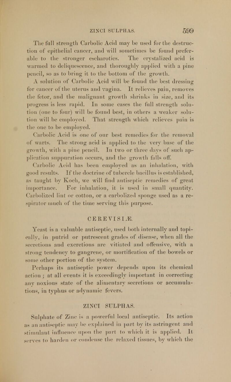 The full strength Carbolic Acid may be used fur the destruc- tion of epithelial cailcer, and will sometimes be found prefer- able to the stronger escharotics. The crystalized acid is warmed to deliquescence, and thoroughly applied with a pine pencil, so as to bring it to the bottom of the growth. A solution of Carbolic Acid will be found the best dressing for cancer of the uterus and vagina. It relieves pain, removes the fetor, and the malignant growth shrinks in size, and its progress is less rapid. In some cases the full strength solu- tion (one to four) will be found best, in others a weaker solu- tion will be employed. That strength which relieves pain is the one to be employed. Carbolic Acid is one of our best remedies for the removal of warts. The strong acid is applied to the very base of the growth, with a pine pencil. In two or three days of such ap- plication suppuration occurs, and the growth falls off. Carbolic Aeid has been employed as an inhalation, with good results. If the doctrine of tubercle bacillus is established, as taught by Koch, we will find antiseptic remedies of great importance. For inhalation, it is used in small quantity. Carbolized lint or cotton, or a carbolized sponge used as a re- spirator much of the time serving this purpose CERE VIS I.E. Yeast is a valuable antiseptic, used both internally and topi- cally, in putrid or putrescent grades of disease, when all the secretions and excretions are vitiated and offensive, with a strong tendency to gangrene, or mortification of the bowels or some other portion of the system. Perhaps its antiseptic power depends upon its chemical action ; at all events it is exceedingly important in correcting any noxious state of the alimentary secretions or accumula- tions, in typhus or adynamic fevers. ZINCI SULPHAS. Sulphate of Zinc is a powerful local antiseptic. Its action as an antiseptic may be explained in part by its astringent and stimulant influence upon the part to which it is applied. It serves to harden or condense the relaxed tissues, by which the