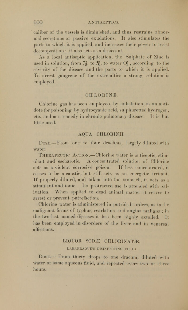 caliber of the vessels is diminished, and thus restrains abnor- mal secretions or passive exudations. It also stimulates the parts to which it is applied, and increase- their power to resisl decomposition ; it also acts as a desieeant. As a local antiseptic application, the Sulphate of Zinc i-. used in solution, from 5j- to 5j. to water ()]., according to the severity of the disease, and the parts to which it is applied. To arrest gangrene of the extremities a strong solution is employed. CHLORINE. Chlorine gas has been employed, by inhalation, as an anti- dote for poisoning by hydrocyanic acid, sulphuretted hydrogen, etc., and as a remedy in chronic pulmonary disease. It is but little used. AQUA CHLORINII. DoSE.—From one to four drachms, largely diluted with water. Therapeutic Action.—Chlorine water is antiseptic, stim- ulant and eseharotic. A concentrated solution of Chlorine acts as a violent corrosive poison. If less concentrated, it ceases to be a caustic, but still acts as an energetic irritant. If properly diluted, and taken into the stomach, it acts as a stimulant and tonic. Its protracted use is attended with sal- ivation. When applied to dead animal matter it serves to arrest or prevent putrefaction. Chlorine water is administered in putrid disorders, as in the malignant forms of typhus, scarlatina and angina maligna ; in the two last named diseases it has been highly extolled. It has been employed in disorders of the liver and in venereal affections. LIQUOR SOD.E CHLORINATE LABARRAQUE'S DISINFECTING FLUID, Dose.— From thirty drops to one drachm, diluted with water or some aqueous fluid, and repeated every two or three hours.