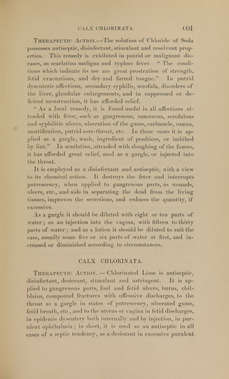 CALX CHLOKIN ATA. CO J. Therapeutic Action.—The solution of Chloride of Soda possesses antiseptic, disinfectant, stimulant and resolvent prop- erties. This remedy is exhibited in putrid or malignant dis- eases, as scarlatina maligna and typhus fever.  The condi- tions which indicate its use are great prostration of strength, fetid evacuations, and dry and furred tongue. In putrid dysenteric affections, secondary syphilis, scrofula, disorders of the liver, glandular enlargements, and in suppressed or de- ficient menstruation, it has afforded relief.  As a loeal remedy, it is found useful in all affections at- tended with fetor, such as gangrenous, cancerous, scrofulous and syphilitic ulcers, ulceration of the gums, carbuncle, ozsena, mortification, putrid sore-throat, etc. Tn these cases it is ap- plied as a gargle, wash, ingredient of poultices, or imbibed by lint. In scarlatina, attended with sloughing of the fauces, it has afforded great relief, used as a gargle, or injected into the throat. It is employed as a disinfectant and antiseptic, with a view to its chemical action. It destroys the fetor and interrupts pntrescency, when applied to gangrenous parts, as wounds, ulcers, etc., and aids in separating the dead from the living- tissues, improves the secretions, and reduces the quantity, if excessive. As a gargle it should be diluted with eight or ten parts of water; as an injection into the vagina, with fifteen to thirty parts of water; and as a lotion it should be diluted to suit the case, usually some five or six parts of water at first, and in- creased or diminished according to circumstances. CALX CHLORINATA. THERAPEUTIC ACTION. — Chlorinated Lime is antiseptic, disinfectant, desiccant, stimulant and astringent. It is ap- plied to gangrenous parts, foul and fetid ulcers, burns, chil- blains, compound fractures with offensive discharges, to the throat as a gargle in states of pntrescency, ulcerated gums, fetid breath, etc., and to the uterus or vagina in fetid discharges, in epidemic dysentery both internally and by injection, in pur- ulent ophthalmia ; in short, it is used as an antiseptic in all cases of a septic tendency, as a desiccant in excessive purulent