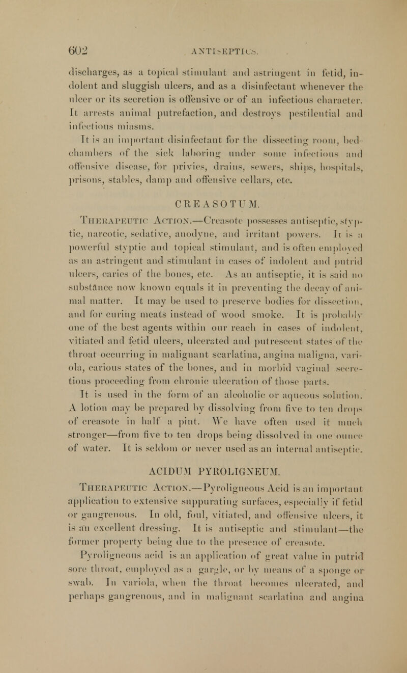 discharges, as a topical stimulant and astringent in fetid, in- dolent and sluggish ulcers, and as a disinfectant whenever the ulcer or its secretion is offensive or of an infectious character. It arrests animal putrefaction, and destroys pestilential and infectious miasms. If is an important disinfectant for the dissecting room, bed chambers of the sick laboring under some infectious and offensive disease, for privies, drains, sewers, ships, hospitals, prisons, stables, damp and offensive cellars, etc. CREASOTU M. Therapeuth Action.—Creasotc possesses antiseptic, styp- tic, narcotic, sedative, anodyne, and irritant powers. It is a powerful styptic and topical stimulant, and is often emploved as an astringent and stimulant in cases of indolent and putrid ulcers, caries of the bones, etc. As an antiseptic, it is said no substance now known equals it in preventing the decay of ani- mal matter. It may be used to preserve bodies for dissection, and for curing meats instead of wood smoke. It is probablv one of the best agents within our reach in cases of indolent, vitiated and fetid ulcers, ulcerated and putrescent states of the throat occurring in malignant scarlatina, angina maligna, vari- ola, carious states of the bones, and in morbid vaginal secre- tions proceeding from chronic ulceration of those parts. It is used in the form of an alcoholic or aqueous solution. A lotion may be prepared by dissolving from five to ten drops of creasotc in half a pint. We have often used it much stronger—from five to ten drops being dissolved in one ounce of water. It is seldom or never used as an internal antiseptic. ACIDU.M PYROLIGNEUM. Therapeutic Action.—Pyroligneous Acid is an important application to extensive suppurating surfaces, especially if fetid or gangrenous. In old, foul, vitiated, and offensive ulcers, it is an excellent dressing. It is antiseptic and stimulant—the former property being due to the presence of creasotc. Pyroligneous acid is an application of great value in putrid sore throat, employed as a gargle, or by means of a sponge or swab. In variola, when the throat becomes ulcerated, and perhaps gangrenous, and in malignant scarlatina and angina