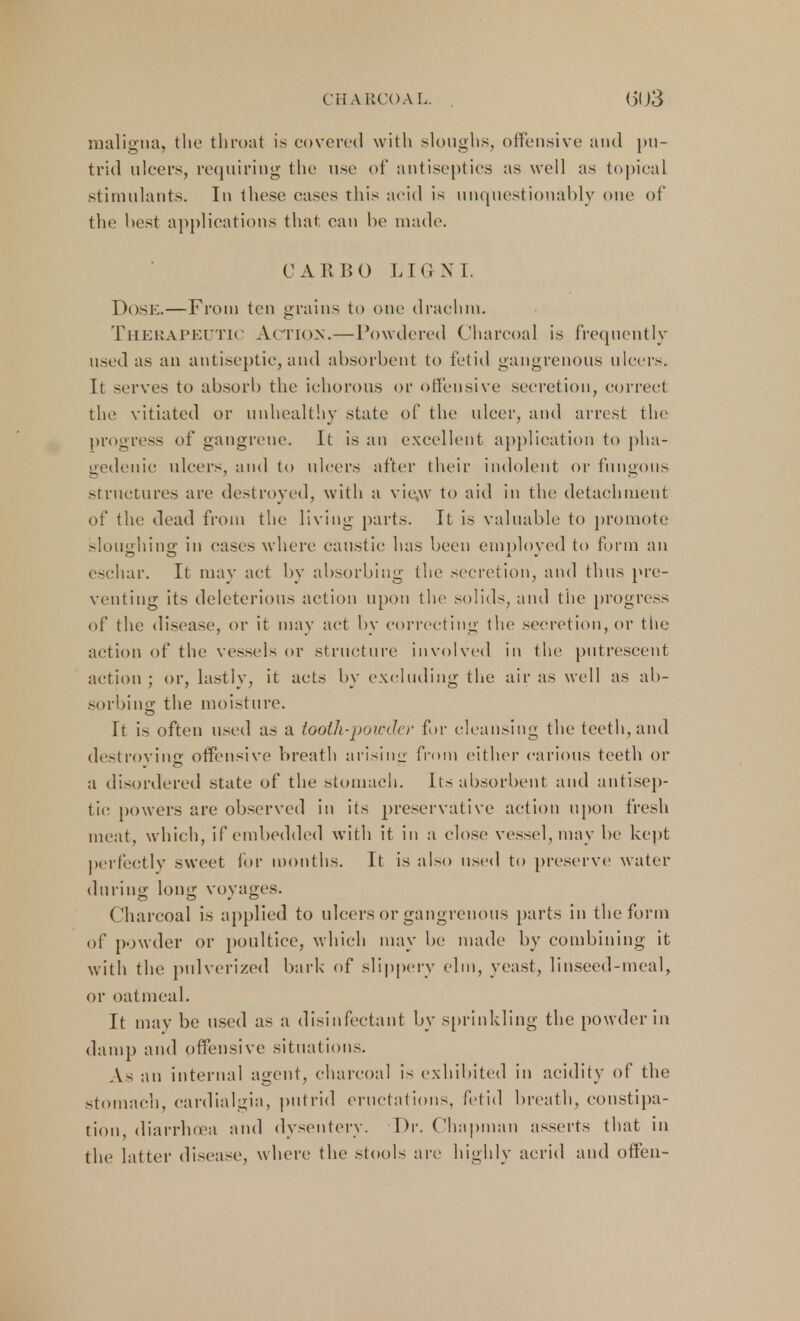 CHA RCOAL. maligna, the throat is covered with sloughs, offensive and pu- trid ulcers, requiring the use of antiseptics as well as topical stimulants. In these cases this acid is unquestionably one of the best applications that can be made. CAR BO LIGNI. Dose.—From ten grains to one drachm. Therapeutic Action.—Powdered Charcoal is frequently used as an antiseptic, and absorbent to fetid gangrenous ulcers. It serves to absorb the ichorous or offensive secretion, correct the vitiated or unhealthy state of the ulcer, and arrest the progress of gangrene. It is an excellent application to pha- gedenic ulcers, and to ulcers after their indolent or fungous structures are destroyed, with a vie,w to aid in the detachment of the dead from the living parts. It is valuable to promote sloughing in cases where caustic has been employed to form an eschar. It may act by absorbing the secretion, and thus pre- venting its deleterious action upon the solids, and the progress of the disease, or it may act by correcting the secretion, or the action of the vessels or structure involved in the putrescent action ; or, lastly, it acts by excluding the air as well as ab- sorbing the moisture. It is often used as a tooth-powdei' fir cleansing the teeth, and destroying offensive breath arising from either carious teeth or a disordered state of the stomach. Its absorbent and antisep- tic powers are observed in its preservative action upon fresh meat, which, if embedded with it in a close vessel, may be kept perfectly sweet lor months. It is also used to preserve water during long voyages. Charcoal is applied to ulcers or gangrenous parts in the form of powder or poultice, which may be made by combining it with the pulverized bark of slippery elm, yeast, linseed-meal, or oatmeal. It may be used as a disinfectant by sprinkling the powder in damp and offensive situations. As an internal agent, charcoal is exhibited in acidity of the stomach, cardialgia, putrid eructations, fetid breath, constipa- tion, diarrhoea and dysentery. Dr. Chapman asserts that in the latter disease, where the stools are highly acrid and offen-
