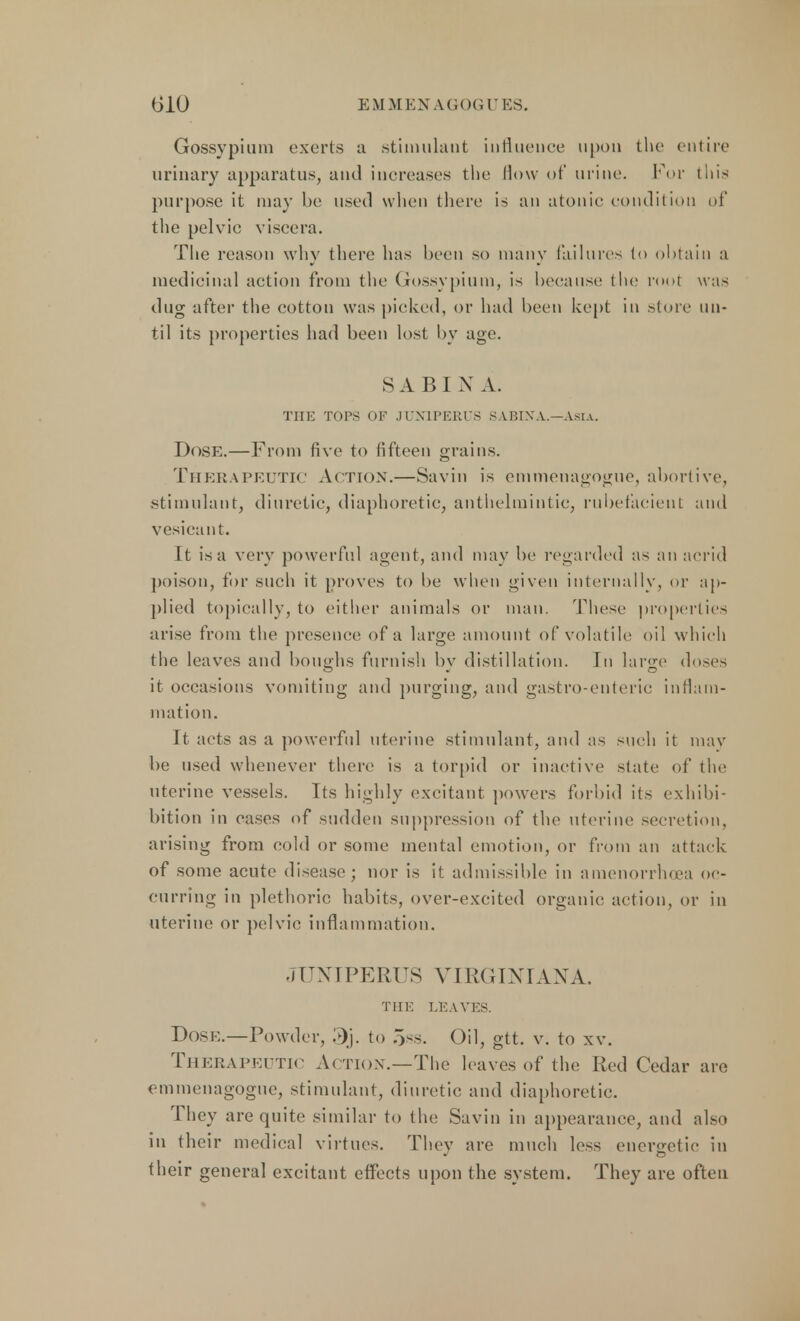 Gossypium exerts a stimulant influence upon the entire urinary apparatus, and increases the How of urine. For this purpose it may be used when there is an atonic condition of the pelvic viscera. The reason why there has been so many failures to obtain a medicinal action from the Gossypium, is because the rool was dug after the cotton was picked, or had been kept in store un- til its properties had been lost by age. SABIN A. THE TOPS OF JUX1PERUS SABIN A.—Asia. Dose.—From five to fifteen grains. Therapeutic Action.—Savin is emmenagogue, abortive, stimulant, diuretic, diaphoretic, anthelmintic, rubefacient and vesicant. ft is a very powerful agent, and may be regarded as an acrid poison, for such it Droves to be when given internally, or ap- plied topically, to either animals or man. These properties arise from the presence of a large amount of volatile oil which the leaves and boughs furnish bv distillation. In large doses it occasions vomiting and purging, and gastro-enteric inflam- mation. It acts as a powerful uterine stimulant, and as such it may be used whenever there is a torpid or inactive slate of the uterine vessels. Its highly excitant powers forbid its exhibi- bition in cases of sudden suppression of the uterine secretion, arising from cold or some mental emotion, or from an attack of some acute disease; nor is it admissible in amenorrhea oc- curring in plethoric habits, over-excited organic; action, or in uterine or pelvic inflammation. JUNIPERUS VIRGINIAN A. THE LEAVES. Dose.—Powder, »j. to 5ss. Oil, gtt. v. to xv. Therapeutic Action.—The leaves of the Red Cedar are emmenagogue, stimulant, diuretic and diaphoretic. They are quite similar to the Savin in appearance, and also in their medical virtues. They are much less energetic in their general excitant effects upon the system. They are often