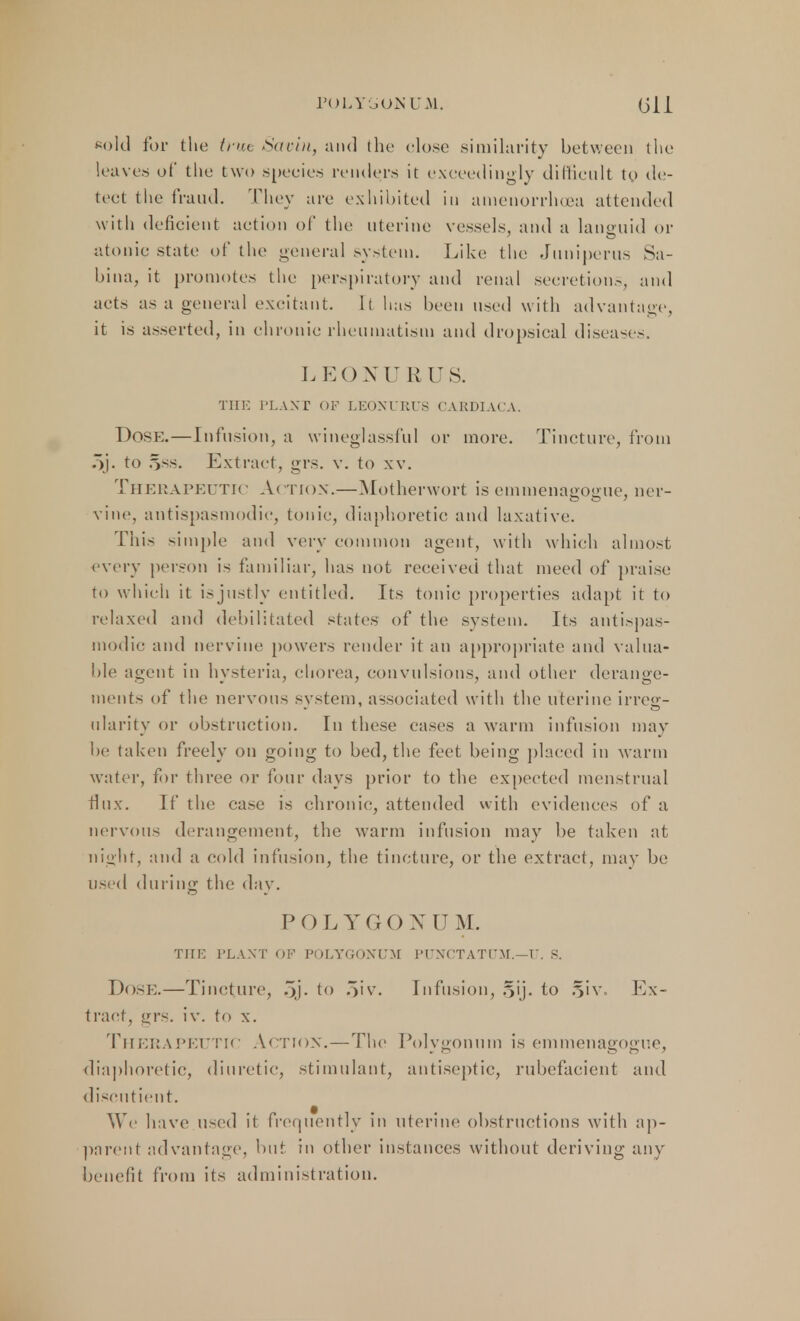 POLYGONUM. Gil sold for the trut Savin, and the close similarity between the leaves of the two species renders it exceedingly difficult to de- tect the fraud. They are exhibited in amenorrhea attended with deficient action of the uterine vessels, and a languid or atonic state of the general system. Like the Juniperus Sa- bina, it promotes the perspiratory and renal secretion.-., and acts as a general excitant. It has been used with advantage, it is asserted, in chronic rheumatism and dropsical diseases. LEONU RUS. THE PLANT OF LEONURUS CAKDIACA. Dose.—Infusion, a wineglassful or more. Tincture, from 5j. to Sss. Extract, grs. v. to xv. Therapeutic Action.—Motherwort is emmenagogue, ner- vine, antispasmodic, tonic, diaphoretic and laxative. This simple and very common agent, with which almost every person i< familiar, has not received that meed of praise to which it isjustly entitled. Its tonic properties adapt it to relaxed and debilitated states of the system. Its antispas- modic and nervine powers render it an appropriate and valua- ble agent in hysteria, chorea, convulsions, and other derange- ments of the nervous system, associated with the uterine irreg- ularity or obstruction. In these cases a warm infusion may lie taken freely on going to bed, the feet being placed in warm water, for three or four days prior to the expected menstrual flux. If the case is chronic, attended with evidences of a nervous derangement, the warm infusion may be taken at night, ami a cold infusion, the tincture, or the extract, may be used dining the day. POLY G O X IT M. THE PLANT OF POLYGONUM PUNCTATl'M.—T*. S. Dose.—Tincture, 5j- to 5iv. Infusion, §ij. to §iv. Ex- tract, grs. iv. to x. Therapeutic Action.—The Polygonum is emmenagogue, diaphoretic, diuretic, stimulant, antiseptic, rubefacient and discntient. We have used it frequently in uterine obstructions with ap- parent advantage, but in other instances without deriving any benefit from its administration.