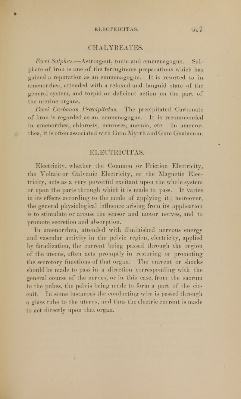 ELECTRICITAS. Ui7 CHALYBEATES. Ferri Sulphas.—Astringent, tonic and emmenagogue. Sul- phate of iron is one of the ferruginous preparations which has gained a reputation as an emmenagogue. ll is resorted to in amenorrhea, attended with a relaxed and languid state of the general system, and torpid or deficient action on the part of the uterine organs. Ferri Carbonas Praecipitatus.—The precipitated Carbonate of Iron is regarded as an emmenagogue. It is recommended in amenorrhea, chlorosis, neuroses, anemia, etc. In amenor- rhea, it is often associated with Gum Myrrh and Gum Guaiacum. electric: IT AS. Electricity, whether the Common or Friction Electricity, the Voltaic or Galvanic Electricity, or the Magnetic Elec- tricity, acts as a very powerful excitant upon the whole system or upon the parts through which it is made to pass. It varies in its effects according to the mode of applying it; moreover, the general physiological influence arising from its application is to stimulate or arouse the sensor and motor nerves, and to promote secretion and absorption. In amenorrhea, attended with diminished nervous energy and vascular activity in the pelvic region, electricity, applied by faradization, the current being passed through the region of the uterus, often acts promptly in restoring or promoting the secretory functions of that organ. The current or shocks should be made to pass in a direction corresponding with the general course of the nerves, or in this case, from the sacrum to the pubes, the pelvis being made to form a part of the cir- cuit. In some instances the conducting wire is passed through a glass tube to the uterus, and thus the electric current is made to act directly upon that organ.