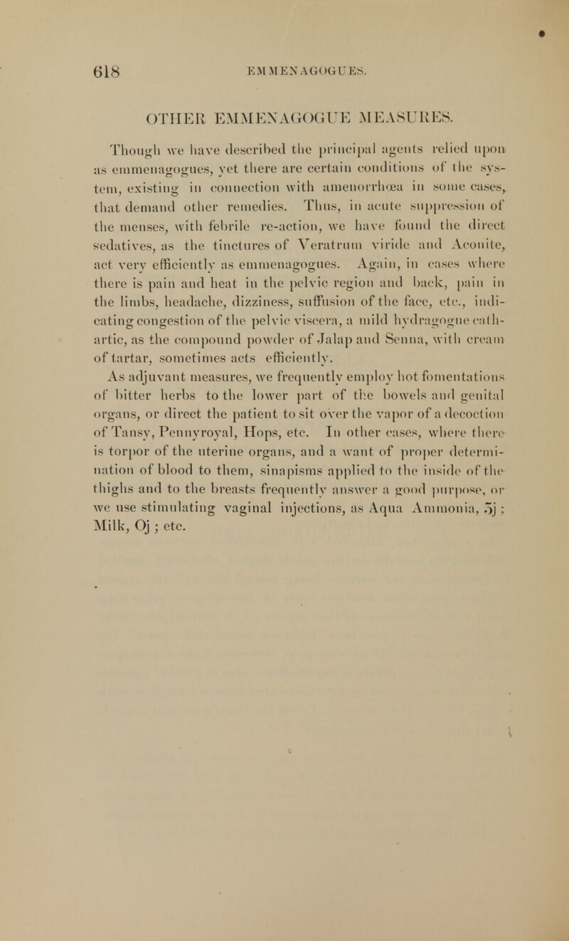 OTHER EMMENAGOGUE MEASURES. Though we have described the principal agents relied upon as emmenagogues, yet there are certain conditions of the sys- tem, existing in connection with amenorrhea in some cases, that demand other remedies. Thus, in acute suppression of the menses, with febrile re-action, we have found the direel sedatives, as the tinctures of Veratrum viride and Aconite, act very efficiently as emmenagogues. Again, in cases where there is pain and heat in the pelvic region and back, pain in the limbs, headache, dizziness, suffusion of the face, etc., indi- cating congestion of the pel vie viscera, a mild hydragogue cath- artic, as the compound powder of Jalap and Senna, with cream of tartar, sometimes acts efficiently. As adjuvant measures, we frequently employ hot fomentations of bitter herbs to the lower part of the bowels and genital organs, or direct the patient to sit over the vapor of a decoction of Tansy, Pennyroyal, Hops, etc. In other cases, where there is torpor of the uterine organs, and a want of proper determi- nation of blood to them, sinapisms applied to the inside of the thighs and to the breasts frequently answer a good purpose, or we use stimulating vaginal injections, as Aqua Ammonia, oj ; Milk, Oj ; etc.