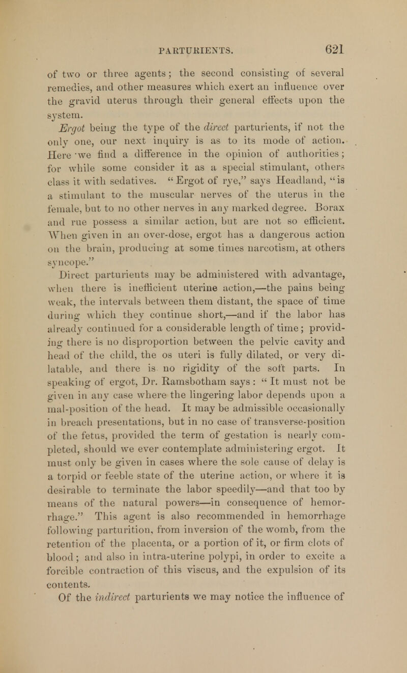 of two or three agents ; the second consisting of several remedies, and other measures which exert an influence over the gravid uterus through their general effects upon the system. Ergot being the type of the direct parturients, if not the only one, our next inquiry is as to its mode of action. Here we find a difference in the opinion of authorities; for while some consider it as a special stimulant, others class it with sedatives. Ergot of rye, says Headland, is a stimulant to the muscular nerves of the uterus in the female, but to no other nerves in any marked degree. Borax and rue possess a similar action, but are not so efficient. When given in an over-dose, ergot has a dangerous action on the brain, producing at some times narcotism, at others syncope. Direct parturients may be administered with advantage, when there is inefficient uterine action,—the pains being weak, the intervals between them distant, the space of time during which they continue short,—and if the labor has already continued for a considerable length of time ; provid- ing there is no disproportion between the pelvic cavity and head of the child, the os uteri is fully dilated, or very di- latable, and there is no rigidity of the soft parts. In speaking of ergot, Dr. Ramsbotham says :  It must not be given in any case where the lingering labor depends upon a mal-position of the head. It may be admissible occasionally in breach presentations, but in no case of transverse-position of the fetus, provided the term of gestation is nearly com- pleted, should we ever contemplate administering ergot. It must only be given in cases where the sole cause of delay is a torpid or feeble state of the uterine action, or where it is desirable to terminate the labor speedily—and that too by means of the natural powers—in consequence of hemor- rhage. This agent is also recommended in hemorrhage following parturition, from inversion of the womb, from the retention of the placenta, or a portion of it, or firm clots of blood ; and also in intra-uterine polypi, in order to excite a forcible contraction of this viscus, and the expulsion of its contents. Of the indirect parturients we may notice the influence of