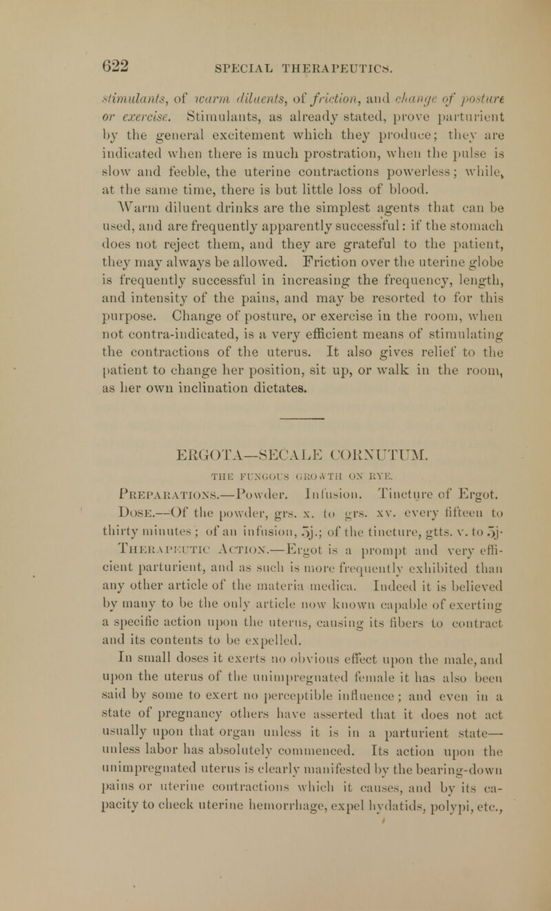 Stimulants, of warm diluents, of friction, and change of posture or exercise. Stimulants, as already stated, prove parturient by the general excitement which they produce; they are indicated when there is much prostration, when the pulse is slow and feeble, the uterine contractions powerless; whilev at the same time, there is but little loss of blood. Warm diluent drinks are the simplest agents that ran be used, and are frequently apparently successful: if the stomach does not reject them, and they are grateful to the patient, they may always be allowed. Friction over the uterine globe is frequently successful in increasing the frequency, length, and intensity of the pains, and may be resorted to for this purpose. Change of posture, or exercise in the room, when not contra-indicated, is a very efficient means of stimulating the contractions of the uterus. It also gives relief to the patient to change her position, sit up, or walk in the room, as her own inclination dictates. ERGOT A—SEC ALE CORXUTUM. THE FUNGOUS GROWTH ON RYE. PREPARATIONS.— Powder. Infusion. Tincture of Ergot. Dose.—Of the powder, grs. x. to grs. xv. every fifteen to thirty minutes ; of an infusion, oj.; of the tincture, gtts. v. to 5j Therapeutic Action.—Ergot is a prompt and very effi- cient parturient, and as such is more frequently exhibited than any other article of the materia mediea. Indeed it is believed by many to be the only article now known capable of exerting a specific action upon the uterus, causing its fibers to contract and its contents to be expelled. In small doses it exerts no obvious effect upon the male, and upon the uterus of the uuinipregnated female it has also been said by some to exert no perceptible influence; and even in a state of pregnancy others have asserted that it does not act usually upon that organ unless it is in a parturient state— unless labor has absolutely commenced. Its action upon the unimpregnated uterus is clearly manifested by the bearing-down pains or uterine contractions which it causes, and by its ca- pacity to check uterine hemorrhage, expel hydatids, polypi,etc.,