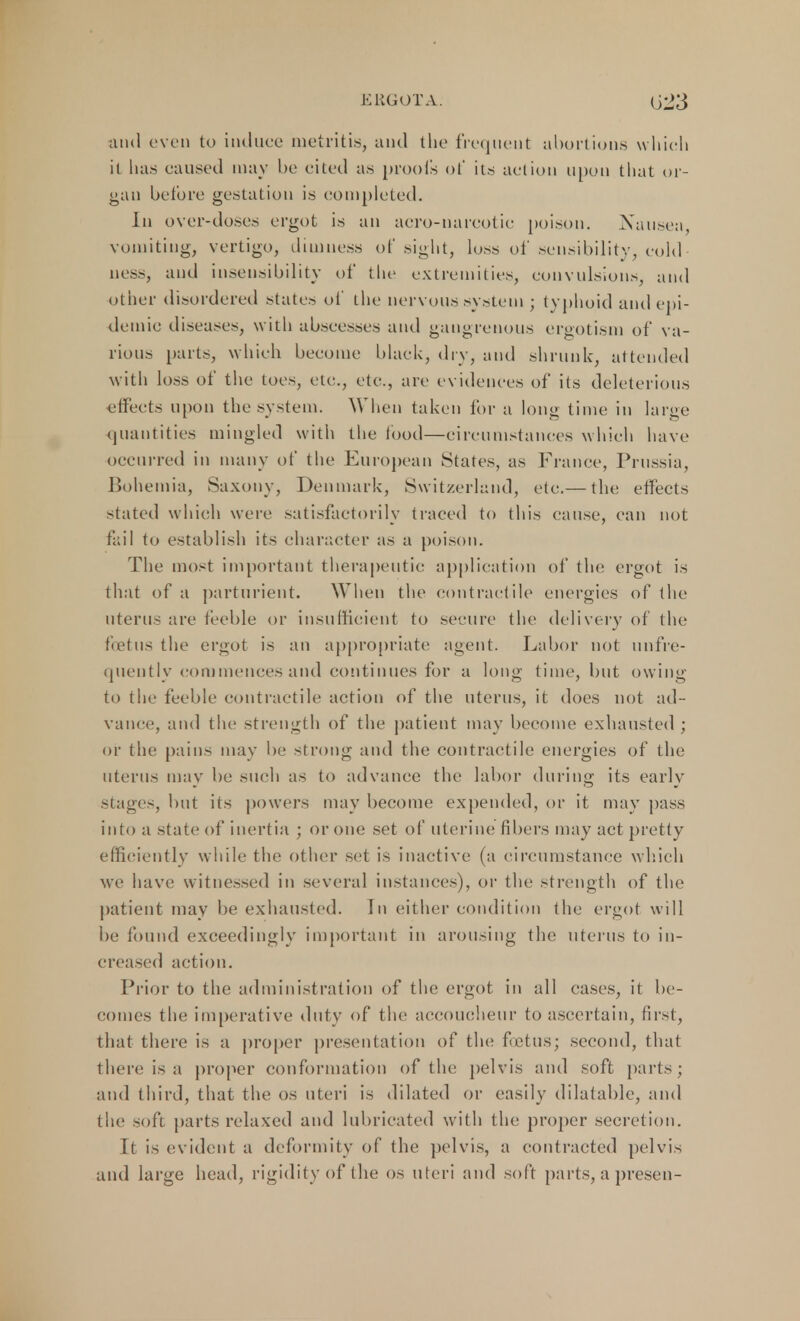 ERGOT A. G23 and even to induce metritis, and the frequent abortions which it has caused may be cited as proofs ot* its action upon that or- gan before gestation is completed. In over-doses ergot is an aero-narcotic poison. Nausea vomiting, vertigo, dimness of sight, loss of sensibi 1 ity, cold ■ uess, and insensibility of the extremities, convulsions, and other disordered states of the nervous system ; typhoid and epi- demic diseases, with abscesses and gangrenous ergotism of va- rious [tarts, which become black, dry, and shrunk, attended with loss of the toes, etc., etc., are evidences of its deleterious effects upon the system. When taken for a long time in large quantities mingled with the food—circumstances which have occurred in many of the European States, as France, Prussia, Bohemia, Saxony, Denmark, Switzerland, etc.— the effects stated which were satisfactorily traced to this cause, can not fail to establish its character as a poison. The most important therapeutic application of tin; ergot is that of a parturient. When the contractile energies of the uterus are feeble or insufficient to secure the delivery of the foetus the ergot is an appropriate agent. Labor not (infre- quently commences and continues for a long time, but owing to the feeble contractile action of the uterus, it does not ad- vance, and the strength of the patient may become exhausted ; or the pains may be strong and the contractile energies of the uterus may be such as to advance the labor during its early stages, but its powers may become expended, or it may pass into a state of inertia ; or one set of uterine fibers may act pretty efficiently while the other set is inactive (a circumstance which we have witnessed in several instances), or the strength of the patient may be exhausted. In either condition the ergot will be found exceedingly important in arousing the uterus to in- creased action. Prior to the administration of the ergot in all cases, it be- comes the imperative duty of the accoucheur to ascertain, first, that there is a proper presentation of the foetus; second, that there is a proper conformation of the pelvis and soft parts; and third, that the OS uteri is dilated or easily dilatable, and the soft parts relaxed and lubricated with the proper secretion. It is evident a deformity of the pelvis, a contracted pelvis and large head, rigidity of the os uteri and soft parts, apresen-