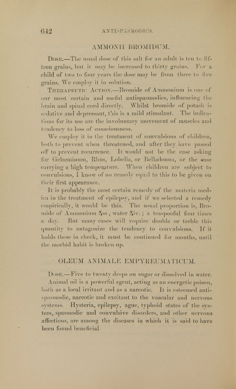 AMMOXII BROMIDUM. Dose.—The usual dose of this salt for au adult is ten to fif- teen grains, Init it may be increased to tliirty grains. KW a child of two to four years the dose may be from three to live grains. We employ it in solution. Therapeutic Action.—Bromide of Ammonium is one of our most certain and useful antispasmodics, influencing the brain and spinal cord directly. Whilst bromide of potash is sedative and depressant, this is a mild stimulant. The indica- tions for its use are the involuntary movement of muscles and tcndencv to loss of consciousness. We employ it in the treatment of convulsions of children, both to prevent when threatened, and after they have passed off to prevent recurrence. It would not be the case asking for Gelseminum, Rhus, Lobelia, or Belladonna, or the ease carrying a high temporal tire. When children are subject to convulsions, I know of no remedy equal to this to be given on their first appearance. It is probably the most certain remedy of the materia tncd- ica in the treatment of epilepsy, and if we selected a remedy empirically, it would be this. The usual proportion is, Bro- mide of Ammonium .vs , water .^iv. • a teaspooful four times a day. But many eases will require double or treble this quantity to antagonize the tendency to convulsions. If it holds these in check, it must be continued for months, until the morbid habit is broken up. () I ,EUM A NI MA L E EMPYREUM ATICU M. Dose.— Five to twenty drops on sugar or dissolved in water. Animal oil is a powerful agent, acting as an energetic poison, both as a local irritant and as a narcotic. It is esteemed anti- spasmodic, narcotic and excitant to the vascular and nervous systems. Hysteria, epilepsy, ague, typhoid states of the sys- tein, spasmodic and convulsive disorders, and other nervous affections, are among the diseases in which it is said to have been found beneficial.