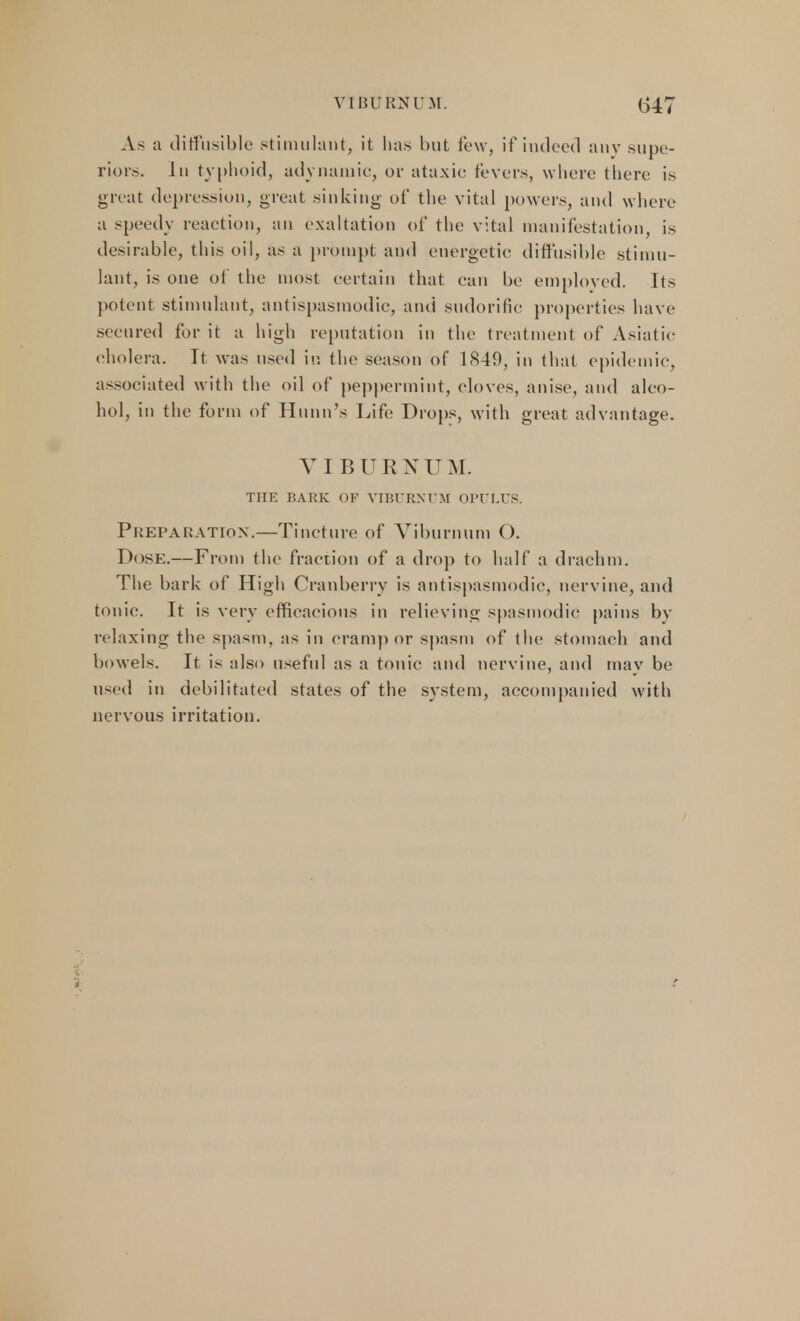 As a diffusible stimulant, it has but few, if indeed any .supe- riors. Ju typhoid, adynamic, or ataxic fevers, where there is great depression, great sinking of the vital powers, and where a speedy reaction, an exaltation of the vital manifestation, is desirable, this oil, as a prompt and energetic diffusible stimu- lant, is one of the most certain that can be employed. Its potent stimulant, antispasmodic, and sudorific properties have secured for it a high reputation in the treatment of Asiatic cholera. It was used in the season of 1849, in that epidemic, associated with the oil of peppermint, cloves, anise, and alco- hol, in the form of Hunn's Life Drops, with great advantage. VIBURNUM. THE BARK OF VIBURNUM OPULUS. Preparation.—Tincture of Viburnum O. Dose.— From the fraction of a drop to half a drachm. The bark of High Cranberry is antispasmodic, nervine, and tonic. It is very efficacious in relieving spasmodic pains by relaxing the spasm, as in cramp or spasm of the stomach and bowels. It is also useful as a tonic and nervine, and may be used in debilitated states of the system, accompanied with nervous irritation.