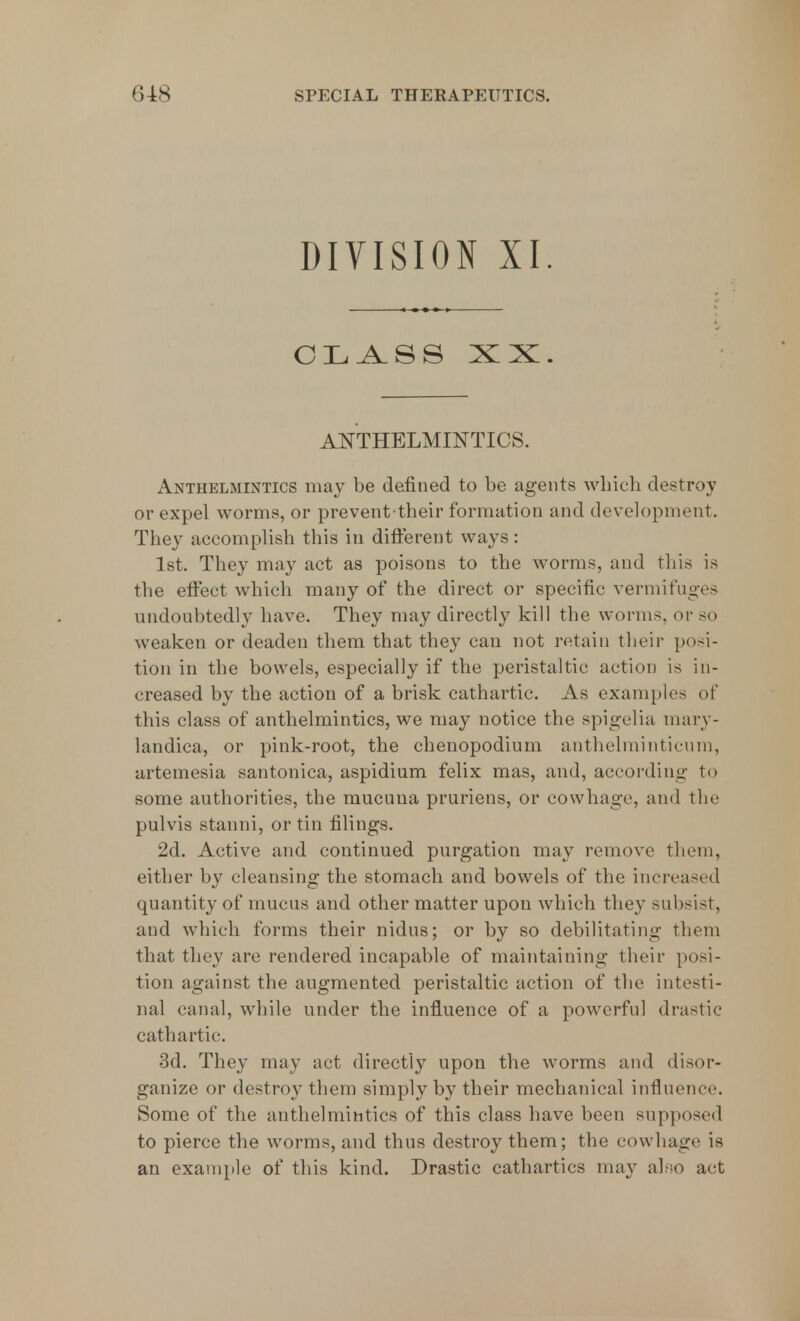 DIVISION XI. CLASS XX. ANTHELMINTICS. Anthelmintics may be defined to be agents which destroy or expel worms, or prevent their formation and development. They accomplish this in different ways: 1st. They may act as poisons to the worms, and this is the effect which many of the direct or specific vermifuges undoubtedly have. They may directly kill the worms, or so weaken or deaden them that they can not retain their posi- tion in the bowels, especially if the peristaltic action is in- creased by the action of a brisk cathartic. As examples of this class of anthelmintics, we may notice the spigelia inary- landica, or pink-root, the chenopodium anthelminticum, artemesia santonica, aspidium felix mas, and, according to some authorities, the mucuna pruriens, or cowhage, and the pulvis stanni, or tin filings. 2d. Active and continued purgation may remove them, either by cleansing the stomach and bowels of the increased quantity of mucus and other matter upon which they subsist, and which forms their nidus; or by so debilitating them that they are rendered incapable of maintaining their posi- tion against the augmented peristaltic action of the intesti- nal canal, while under the influence of a powerful drastic cathartic. 3d. They may act directly upon the worms and disor- ganize or destroy them simply by their mechanical influence. Some of the anthelmintics of this class have been supposed to pierce the worms, and thus destroy them; the cowhage is an example of this kind. Drastic cathartics may alfso act