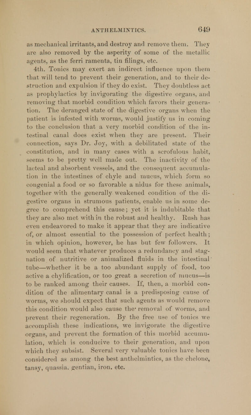 as mechanical irritants, and destroy and remove them. They are also removed by the asperity of some of the metallic agents, as the ferri ramenta, tin filings, etc. 4th. Tonics may exert an indirect influence upon them that will tend to prevent their generation, and to their de- struction and expulsion if they do exist. They doubtless act as prophylactics by invigorating the digestive organs, and removing that morbid condition which favors their genera- tion. The deranged state of the digestive organs when the patient is infested with worms, would justify us in coming to the conclusion that a very morbid condition of the in- testinal canal does exist when the}* are present. Their connection, says Dr. Joy, with a debilitated state of the constitution, and in many cases with a scrofulous habit, seems to be pretty well made out. The inactivity of the lacteal and absorbent vessels, and the consequent accumula- tion in the intestines of chyle and mucus, which form so congenial a food or so favorable a nidus for these animals, together with the generally weakened conditiou of the di- gestive organs in strumous patients, enable us in some de- gree to comprehend this cause; yet it is indubitable that they are also met with in the robust and healthy. Rush has even endeavored to make it appear that they are indicative of, or almost essential to the possession of perfect health; in which opinion, however, he has but few followers. It would seem that whatever produces a redundancy and stag- nation of nutritive or annualized fluids in the intestinal' tube—whether it be a too abundant supply of food, too active a chylification, or too great a secretion of mucus—is to be ranked among their causes. If, then, a morbid con- dition of the alimentary canal is a predisposing cause of worms, we should expect that such agents as would remove this condition would also cause the* removal of worms, and prevent their regeneration. By the free use of tonics we accomplish these indications, we invigorate the digestive organs, and prevent the formation of this morbid accumu- lation, which is conducive to their generation, and upon which they subsist. Several very valuable tonics have been considered as among the best anthelmintics, as the chelone, tansy, quassia, gentian, iron. etc.