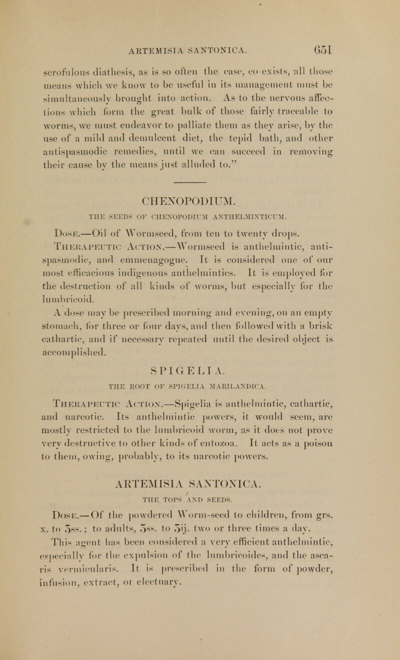 ARTEMISIA SANTONICA. 65 L scrofulous diathesis, as is so often the ease, co exists, all those means which we know to be useful in its management must be simultaneously brought into action. As to the nervous affec- tions which form the great bulk of those fairly traceable to worms, we must endeavor to palliate them as they arise, by the use of a mild and demulcent diet, the tepid bath, and other antispasmodic remedies, until we can succeed in removing their cause by the means just alluded to. CHEXOPODIUM. THE SHEDS OF OIIEXOPODIl'M ANTHELMINTICUM. Dose.—Oil of Wormseed, from ten to twenty drops. THERAPEUTIC ACTION.— Wormseed is anthelmintic, anti- spasmodic, and emmenagogue. \t is considered one of our most efficacious indigenous anthelmintics. It is employed for the destruction of all kinds of worms, but (.'specially for the lumbricoid. A dose may be prescribed morning and evening, on an empty stomach, tor three or four days, and then followed with a brisk cathartic, and if necessary repeated until the desired object is accomplished. SPK1E LI A. THE ROOT OF SPIGELIA MARILAXDK'A. Therapeutic Action.—Spigelia is anthelmintic, cathartic, and narcotic. Its anthelmintic powers, it would seem, are mostly restricted to the lumbricoid worm, as it docs not prove very destructive to other kinds of entozoa. It acts as a poison to them, owing, probably, to its narcotic powers. ARTEMISIA SANTONICA. THE TOPS AM) SEEDS. DOSE.— Of the powdered Worm-seed to children, from grs. x. to oss. ; to adults, ,)ss. to oij. two or three times a day. This agent has been considered a very efficient anthelmintic, especially for the expulsion of the lumbricoides, and the asca- ris vermicularis. Tt is prescribed in the form of powder, infusion, extract, or electuary.