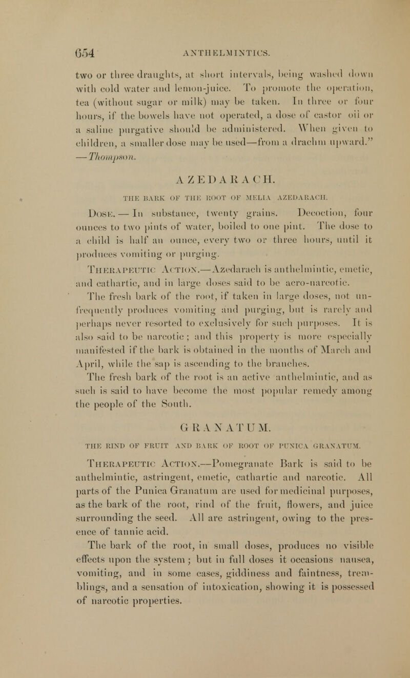 two or three draughts, at short intervals, being washed down with cold water and lemon-juice. To promote the operation, tea (without sugar or milk) may be taken. In three or four hours, if the bowels have not operated, a dose of castor oil or a saline purgative should he administered. When given to children, a smaller dose may bo used—from a drachm upward. — Thompson. A X EDA RACH. THE BARK OF THE BOOT OF MKLIA AZEDARACH. Dose. — In substance, twenty grains. Decoction, four ounces to two pints of water, boiled to one pint. The dose to a child is half an ounce, every two or three hours, until it produces vomiting or purging. Therapeutic A< ti< >n.— Azedarach is anthelmintic, emetic, and cathartic, and in large doses said to be aero-narcotic. The fresh hark of the root, if taken in large doses, not (in- frequently produces vomiting and purging, but is rarely and perhaps never resorted to exclusively for such purposes. It is also said to be narcotic ; and this property is more especially manifested if the hark is obtained in the months of March and April, while the sap is ascending to the branches. The fresh bark of the root is an active anthelmintic, and as such is said to have become the most popular remedy among the people of the South. G R A X A T U M. THE KIND OF FRUIT AND BARE OF ROOT OF PUNICA GRANATUM. Therapeutic Action.—Pomegranate Bark is said to be anthelmintic, astringent, emetic, cathartic and narcotic*. All parts of the Punica Granatum are used for medicinal purposes, as the bark of the root, rind of the fruit, flowers, and juice surrounding the seed. All are astringent, owing to the pres- ence of tannic acid. The bark of the root, in small doses, produces no visible effects upon the system ; but in full doses it occasions nausea, vomiting, and in some cases, giddiness and faintncss, trem- blings, and a sensation of intoxication, showing it is possessed of narcotic properties.