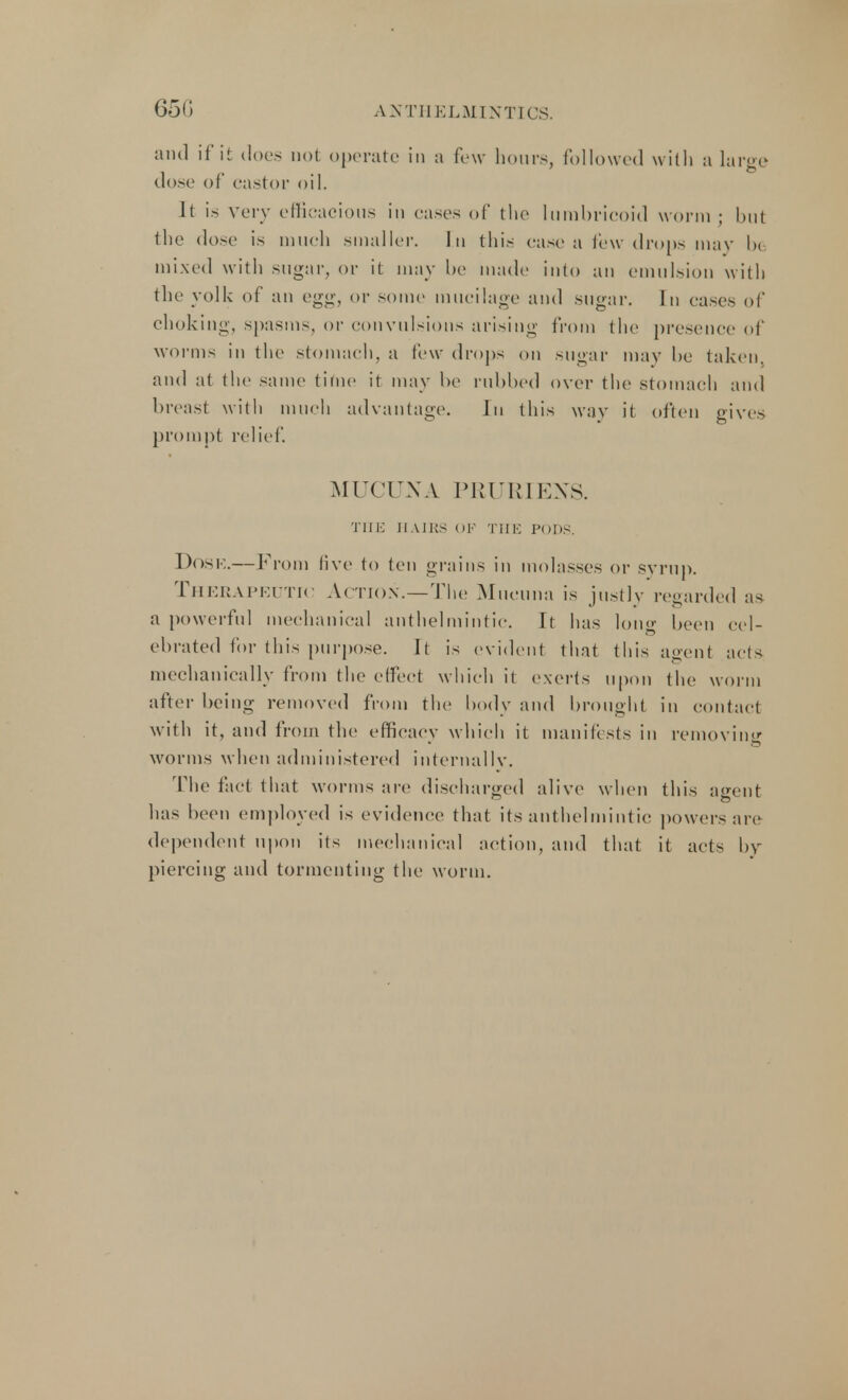 65G and if it does not operate in a fe w hum s, followed with a large dose of castor oil. It is very efficacious in cases of the lumbricoid worm ; but the dose is much smaller. In this case a few drops may 1>< mixed with sugar, or it may be made into an emulsion with the yolk of an egg, or some mucilage and sugar. In cases of choking, spasms or convulsions arising from the presence of worms in the stomach, a few drops on sugar may be taken, and at the same time it may be rubbed over the stomach and breast with much advantage. In this wav it often gives prompt relief. MUCUNA PRURIEXS. THE IIAI lis ok THE Pons. DoSK.—From live to ten grains in molasses or syrup. Therapeutic Action.—The Mucuna is justly regarded as a powerful mechanical anthelmintic. It has long been cel- ebrated for this purpose. It is evident that this agent acts mechanically from the effect which it exerts upon the worm after being removed from the body and brought in contact with it, and from the efficacy which it manifests in removing worms when administered internallv. The fact that worms are discharged alive when this affent has been employed is evidence that its anthelmintic powers are dependent upon its mechanical action, and that it acts by piercing and tormenting the worm.