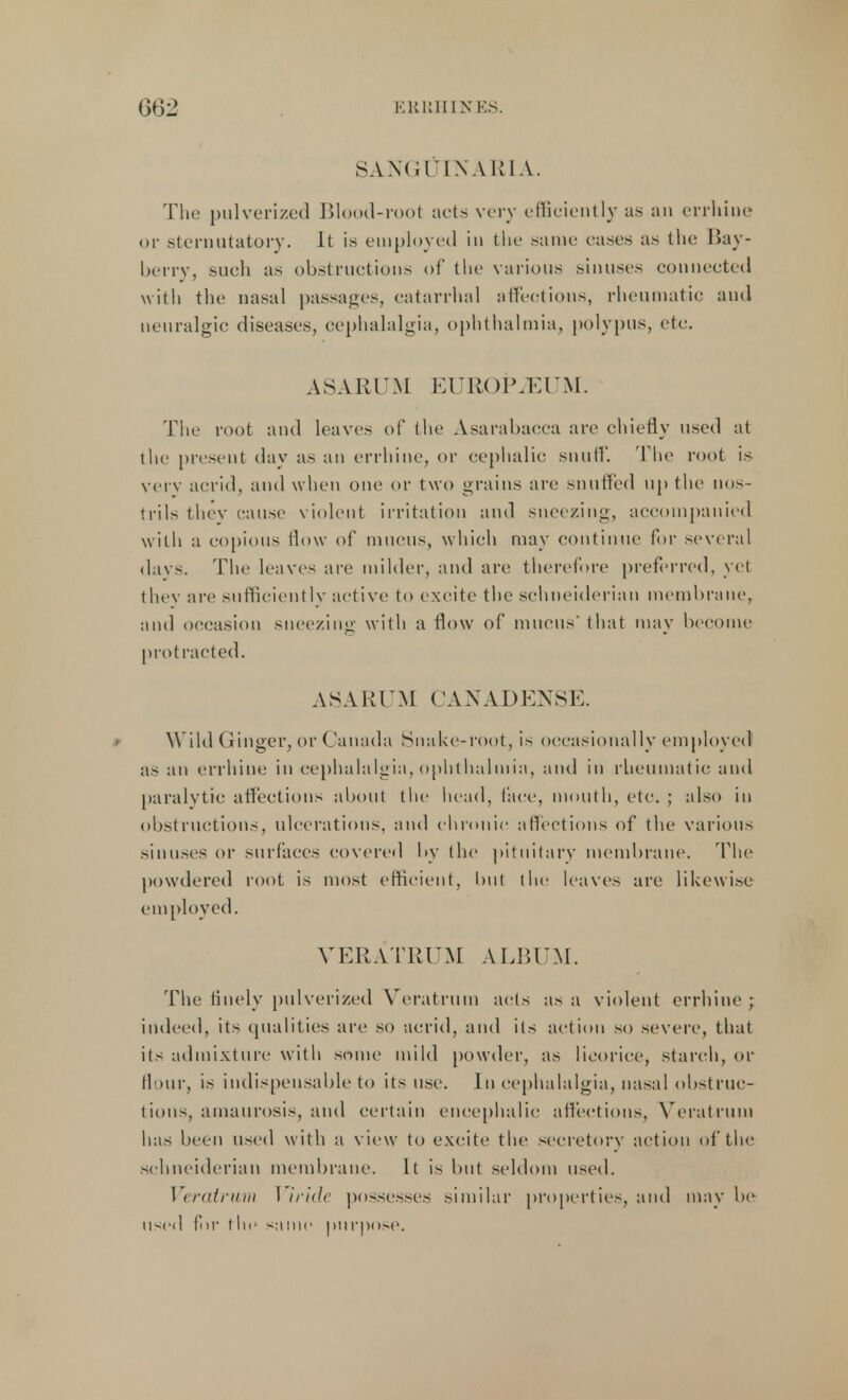 SANGUINARIA. The pulverized Blood-root acts very efficiently as an errhine or sternutatory. It is employed in the same eases as the Bay- berry, such as obstructions of the various sinuses connected with the nasal passages, catarrhal affections, rheumatic and neuralgic diseases, cephalalgia, ophthalmia, polypus, etc. AS ARUM EUROPiEUM. The root and leaves of the Asarabacca are chiefly used at the present day as an errhine, or cephalic snuff. The root is very acrid, and when one or two grains are snuffed up the nos- trils they cause violent irritation and sneezing, accompanied with a copious flow of mucus, which may continue for several davs. The leaves are milder, and are therefore preferred, yet they are sufficiently active to excite the schneiderian membrane, and occasion sneezing with a flow of mucus' that may become protracted. ASARUM CANADENSE. Wild Ginger, or Canada Snake-root, is occasionally employed as an errhine in cephalalgia, ophthalmia, and in rheumatic and paralytic affections about the head, face, mouth, etc. ; also in obstructions, ulcerations, and chronic affections of the various sinuses or surfaces covered by the pituitary membrane. The powdered root is most efficient, but the leaves arc likewise employed. VERATRUM ALBUM. The finely pulverized Veratrum acts as a violent errhine ; indeed, its qualities are so acrid, and its action so severe, that its admixture with some mild powder, as licorice, starch, or flour, is indispensable to its use. In cephalalgia, nasal obstruc- tions, amaurosis, and certain encephalic affections, Veratrum has been used with a view to excite the secretory action of the schneiderian membrane. It is but seldom used. Veratrum Viride possesses similar properties, and may be used for t lie same purpose.