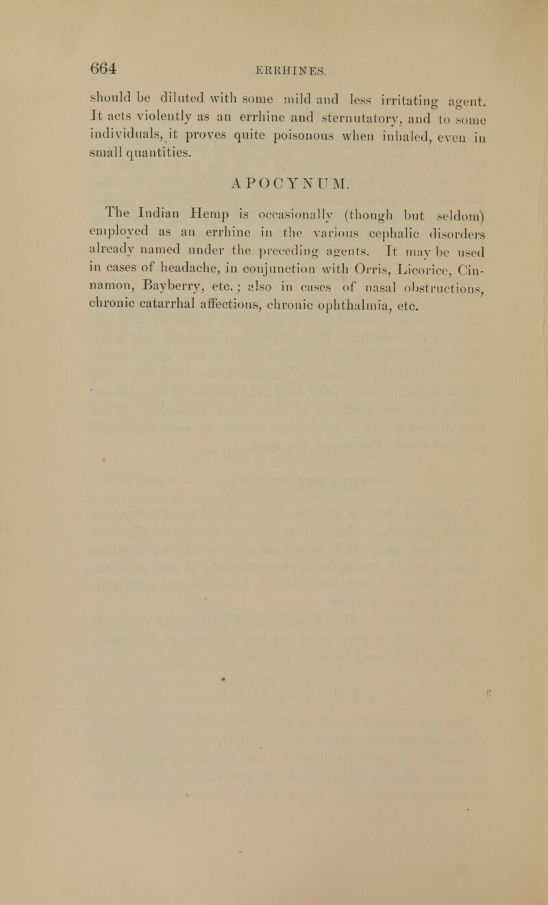 should be diluted with some mild and less irritating agent. It acts violently as an errhine and sternutatory, and to some individuals, it proves quite poisonous when inhaled, even in small quantities. APOCYXCM. The Ind ian Hemp is occasionally (though but seldom) employed as an errhine in the various cephalic: disorders already named under the preceding agents. Tt may be used in cases of headache, in conjunction with Orris, Licorice, Cin- namon, Bayberry, etc.; also in eases of nasal obstructions, chronic catarrhal affections, chronic ophthalmia, etc.