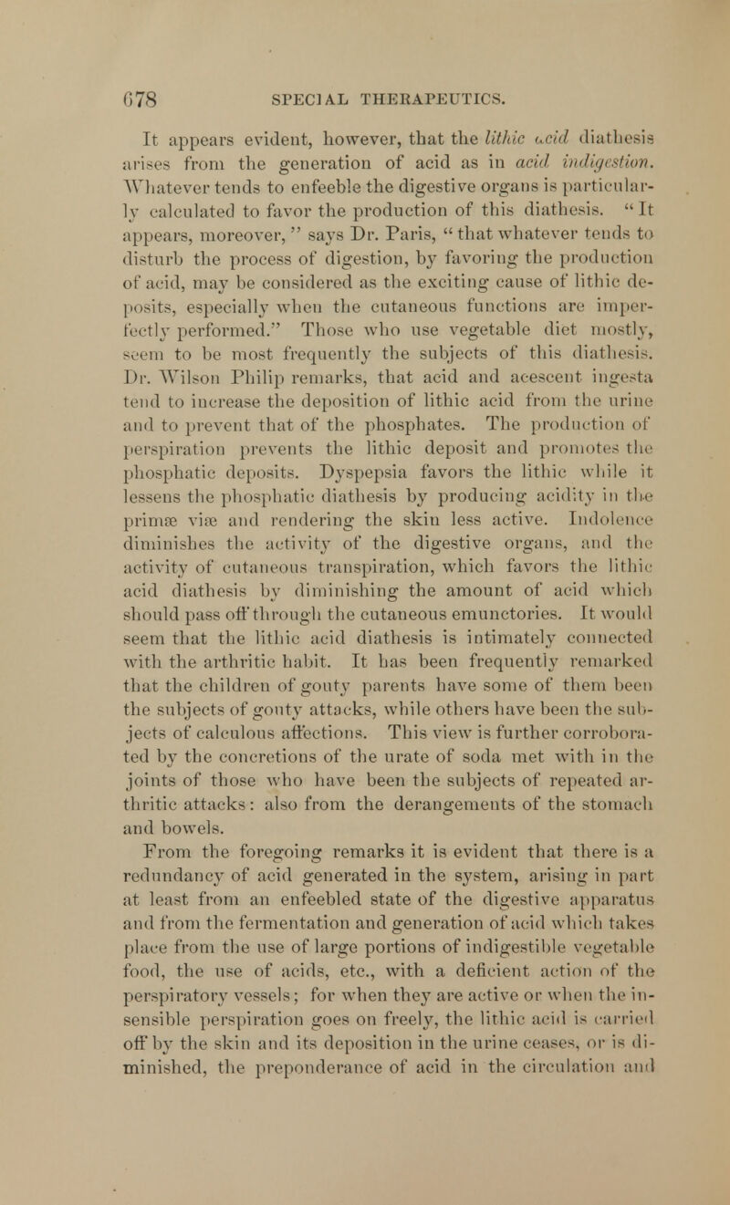 It appears evident, however, that the lithic ucid diathesis arises from the generation of acid as in acid indigestion. Whatever tends to enfeeble the digestive organs is particular- ly calculated to favor the production of this diathesis. It appears, moreover,  says Dr. Paris,  that whatever tends to disturb the process of digestion, by favoring the production of acid, may be considered as the exciting cause of lithic de- posits, especially when the cutaneous functions are imper- fectly performed. Those who use vegetable diet mostly, seem to be most frequently the subjects of this diathesis. Dr. Wilson Philip remarks, that acid and acescent ingesta tend to increase the deposition of lithic acid from the urine and to prevent that of the phosphates. The production of perspiration prevents the lithic deposit and promotes the phosphatic deposits. Dyspepsia favors the lithic while it lessens the phosphatic diathesis by producing acidity in the prima? vise and rendering the skin less active. Indolence diminishes the activity of the digestive organs, and the activity of cutaneous transpiration, which favors the lithic acid diathesis by diminishing the amount of acid which should pass off through the cutaneous emunctories. It would seem that the lithic acid diathesis is intimately connected with the arthritic habit. It has been frequently remarked that the children of gouty parents have some of them been the subjects of gouty attacks, while others have been the sub- jects of calculous affections. This view is further corrobora- ted by the concretions of the urate of soda met with in the joints of those who have been the subjects of repeated ar- thritic attacks: also from the derangements of the stomach and bowels. From the foregoing remarks it is evident that there is a redundancy of acid generated in the system, arising in part at least from an enfeebled state of the digestive apparatus and from the fermentation and generation of acid which takes place from the use of large portions of indigestible vegetable food, the use of acids, etc., with a deficient action of the perspiratory vessels; for when they are active or when the in- sensible perspiration goes on freely, the lithic acid is carried off by the skin and its deposition in the urine ceases, or is di- minished, the preponderance of acid in the circulation and