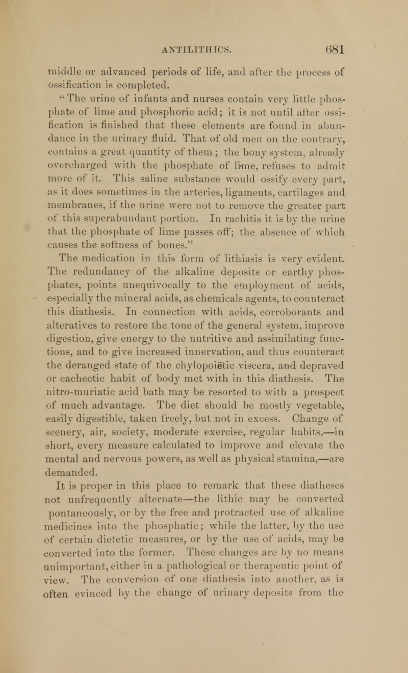 middle or advanced periods of life, and after the process of ossification is completed. The urine of infants and nurses contain very little phos- phate of lime and phosphoric acid; it is not until after ossi- fication is finished that these elements are found in abun- dance in the urinary fluid. That of old men on the contrary, contains a great quantity of them; the bony system, already overcharged with the phosphate of lime, refuses to admit more of it. This saline substance would ossify every part, as it does sometimes in the arteries, ligaments, cartilages and membranes, if the urine were not to remove the greater part of this superabundant portion. In rachitis it is by the urine that the phosphate of lime passes off; the absence of which causes the softness of bones. The medication in this form of lithiasis is very evident. The redundancy of the alkaline deposits or earthy phos- phates, points unequivocally to the employment of acids, especially the mineral acids, as chemicals agents, to counteract this diathesis. In connection with acids, corroborants and alteratives to restore the tone of the general system, improve digestion, give energy to the nutritive and assimilating func- tions, and to give increased innervation, and thus counteract the deranged state of the chylopoietic viscera, and depraved or cachectic habit of body met with in this diathesis. The nitro-muriatic acid bath may be resorted to with a prospect of much advantage. The diet should be mostly vegetable, easily digestible, taken freely, but not in excess. Change of scenery, air, society, moderate exercise, regular habits,—in short, every measure calculated to improve and elevate the mental and nervous powers, as well as physical stamina,—are demanded. It is proper in this place to remark that these diatheses not unfrequently alternate—the lithic may be converted pontaneously, or by the free and protracted use of alkaline medicines into the phosphatic; while the latter, by the use of certain dietetic measures, or by the use of acids, may be converted into the former. These changes are by no means unimportant,either in a pathological or therapeutic point of view. The conversion of one diathesis into another, as is often evinced by the change of urinary deposits from the