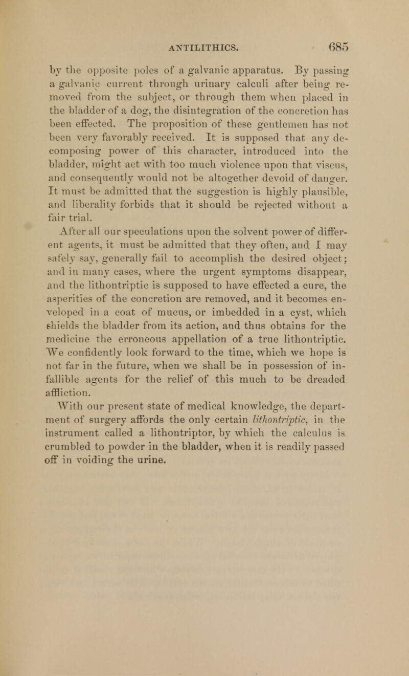 by the opposite poles of a galvanic apparatus. By passing a galvanic current through urinary calculi after being re- moved from the subject, or through them when placed in the bladder of a dog, the disintegration of the concretion has been effected. The proposition of these gentlemen has not been very favorably received. It is supposed that any de- composing power of this character, introduced into the bladder, might act with too much violence upon that viscus, and consequently would not be altogether devoid of danger. It must be admitted that the suggestion is highly plausible, and liberality forbids that it should be rejected without a fair trial. After all onr speculations upon the solvent power of differ- ent agents, it must be admitted that the}7 often, and I may safely say, generally fail to accomplish the desired object; and in many cases, where the urgent symptoms disappear, and the lithontriptic is supposed to have effected a cure, the asperities of the concretion are removed, and it becomes en- veloped in a coat of mucus, or imbedded in a cyst, which shields the bladder from its action, and thus obtains for the medicine the erroneous appellation of a true lithontriptic. We confidently look forward to the time, which we hope is not far in the future, when we shall be in possession of in- fallible agents for the relief of this much to be dreaded affliction. With our present state of medical knowledge, the depart- ment of surgery affords the only certain lithontriptic, in the instrument called a lithontriptor, by which the calculus is crumbled to powder in the bladder, when it is readily passed off in voiding the urine.