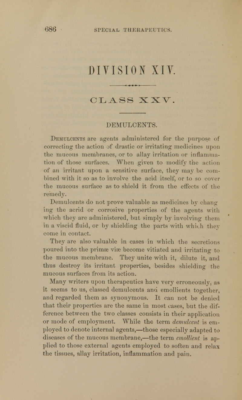 DIVISION XIV. CLASS XXV. DEMULCENTS. Demulcents are agents administered for the purpose of correcting the action of drastic or irritating medicines upon the mucous membranes, or to allay irritation or inflamma- tion of those surfaces. When given to modify the action of an irritant upon a sensitive surface, they may be com- bined with it so as to involve the acid itself, or to so cover the mucous surface as to shield it from the effects of the remedy. Demulcents do not prove valuable as medicines by chang- ing the acrid or corrosive properties of the agents with which they are administered, but simply by involving them in a viscid fluid, or by shielding the parts with which they come in contact. They are also valuable in cases in which the secretions poured into the primse vise become vitiated and irritating to the mucous membrane. They unite with it, dilute it, and thus destroy its irritant properties, besides shielding the mucous surfaces from its action. Many writers upon therapeutics have very erroneously, as it seems to us, classed demulcents and emollients toe-ether, and regarded them as synonymous. It can not be denied that their properties are the same in most cases, but the dif- ference between the two classes consists in their application or mode of employment. While the term demulcent is em- ployed to denote internal agents,—those especially adapted to diseases of the mucous membrane,—the term emollient is ap- plied to those external agents employed to soften and relax the tissues, allay irritation, inflammation and pain.