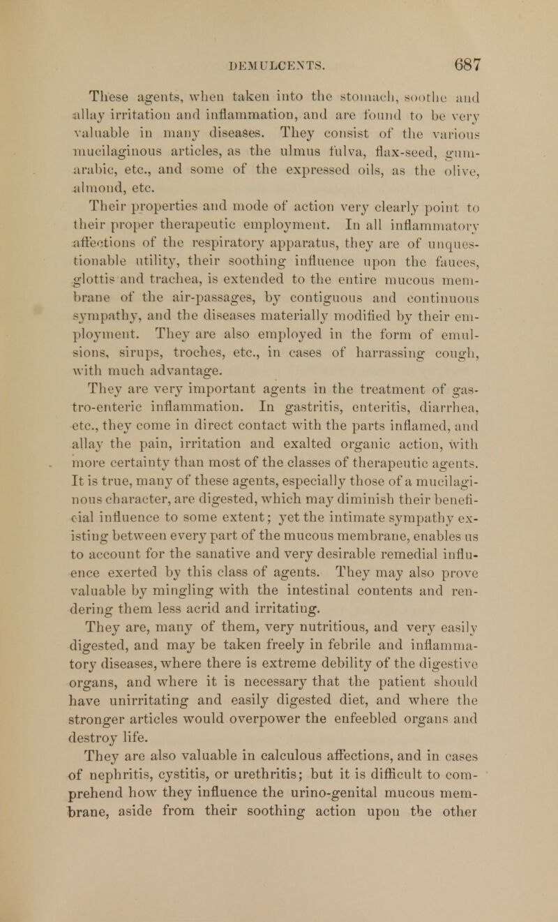 These agents, when taken into the stomach, soothe and allay irritation and inflammation, and are found to be very valuable in many diseases. They consist of the various mucilaginous articles, as the ulmus fulva, flax-seed, gum- arabic, etc., and some of the expressed oils, as the olive, almond, etc. Their properties and mode of action very clearly point to their proper therapeutic employment. In all inflammatory affections of the respiratory apparatus, they are of unques- tionable utility, their soothing influence upon the fauces, glottis and trachea, is extended to the entire mucous mem- brane of the air-passages, by contiguous and continuous sympathy, and the diseases materially modified by their em- ployment. They are also employed in the form of emul- sions, sirups, troches, etc., in cases of harrassing cough, with much advantage. They are very important agents in the treatment of gas- troenteric inflammation. In gastritis, enteritis, diarrhea, etc., they come in direct contact with the parts inflamed, and allay the pain, irritation and exalted organic action, with more certainty than most of the classes of therapeutic agents. It is true, many of these agents, especially those of a mucilagi- nous character, are digested, which may diminish their benefi- cial influence to some extent; yet the intimate sympathy ex- isting between every part of the mucous membrane, enables us to account for the sanative and very desirable remedial influ- ence exerted by this class of agents. They may also prove valuable by mingling with the intestinal contents and ren- dering them less acrid and irritatiug. They are, many of them, very nutritious, and very easily digested, and may be taken freely in febrile and inflamma- tory diseases, where there is extreme debility of the digestive organs, and where it is necessary that the patient should have unirritating and easily digested diet, and where the stronger articles would overpower the enfeebled organs and destroy life. They are also valuable in calculous affections, and in cases of nephritis, cystitis, or urethritis; but it is difficult to com- prehend how they influence the urino-genital mucous mem- brane, aside from their soothing action upon the other