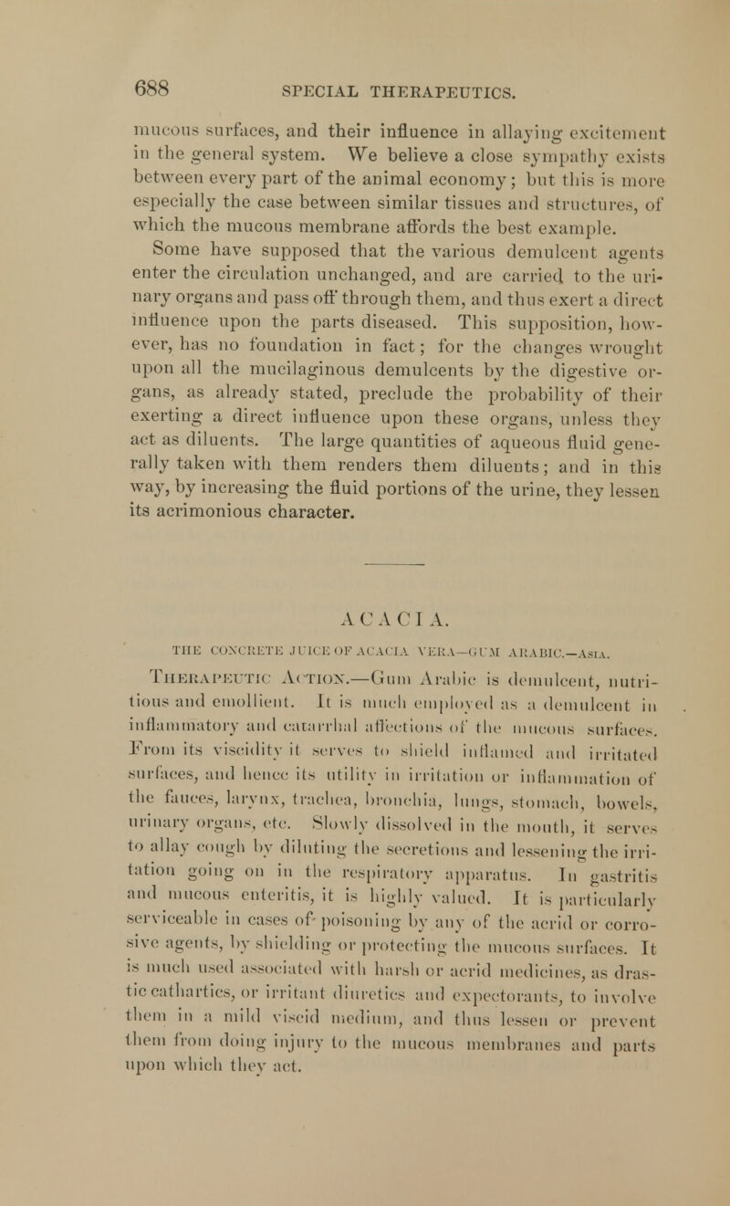 mucous surfaces, and their influence in allaying excitement in the general system. We believe a close sympathy exists between every part of the animal economy; but this is more especially the case between similar tissues and structures, of which the mucous membrane affords the best example. Some have supposed that the various demulcent agents enter the circulation unchanged, and are carried to the uri- nary organs and pass oft' through them, and thus exert a direct influence upon the parts diseased. This supposition, how- ever, has no foundation in fact; for the changes wrought upon all the mucilaginous demulcents by the digestive or- gans, as already stated, preclude the probability of their exerting a direct influence upon these organs, unless they act as diluents. The large quantities of aqueous fluid gene- rally taken with them renders them diluents; and in this way, by increasing the fluid portions of the urine, they lessen its acrimonious character. AC A CI A. THE CONCRETE JUICE OF ACACIA VERA—GUM ARABIC. Asia. Therapeutic Action.—Gum Arabic is demulcent, nutri- tious and emollient. It is much employed as a demulcent in inflammatory and catarrhal affections of the mucous surfaces. From its viscidity it serves to shield inflamed and irritated surfaces, and hence its utility in irritation or inflammation of the fauces, larynx, trachea, bronchia, lungs, stomach, bowels, urinary organs, etc Slowly dissolved in the mouth, it servo to allay cough by diluting the secretions and lessening the irri- tation going on in the respiratory apparatus. In gastritis and mucous enteritis, it is highly valued. It is particularly serviceable in cases of poisoning by any of the acrid or corro- sive agents, by shielding or protecting the mucous surfaces. It is much used associated with harsh or acrid medicines, as dras- tic cathartics, or irritant diuretics and expectorants, to involve them in a mild viscid medium, and thus lessen or prevent them from doing injury to the mucous membranes and parts upon which they act.