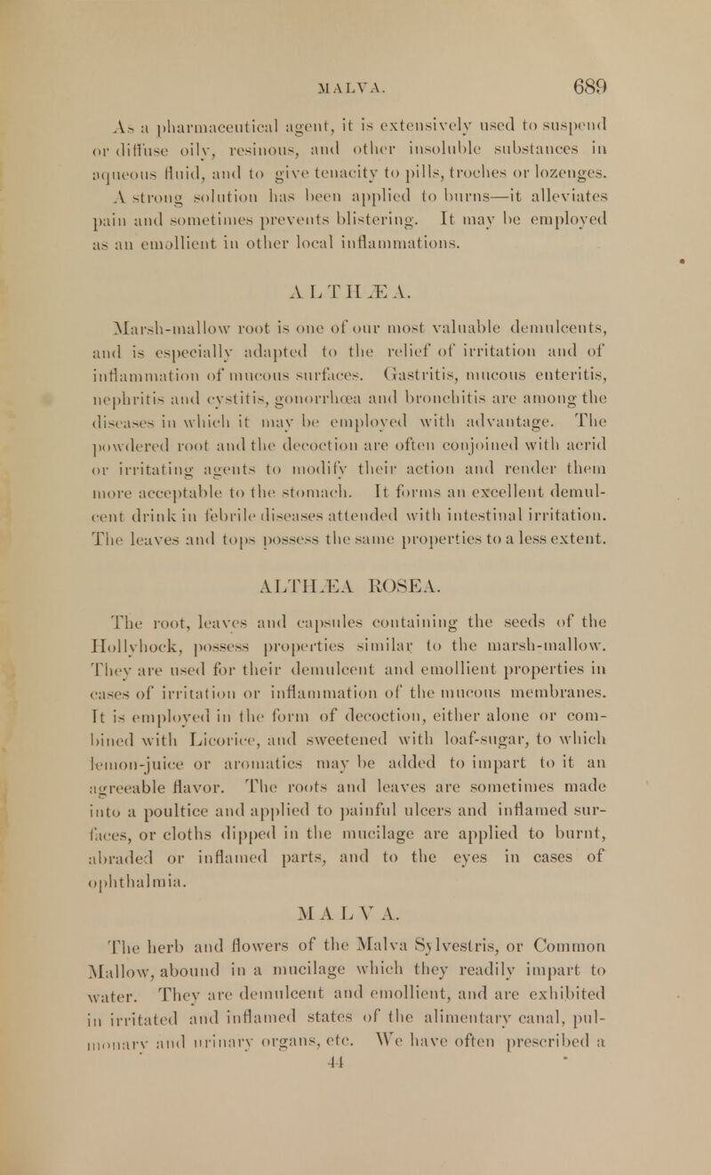 As a pharmaceutical agent, it is extensively used to suspend or diffuse oily, resinous, and other insoluble substances in aqueous fluid, and to give tenacity to pills, troches or lozenges. A strong solution lias been applied to burns—it alleviates pain and sometimes prevents blistering. It may be employed as an emollient in other local inflammations. A L T II M A. Marsh-mallow root is one of our mosi valuable demulcents, and is especially adapted to the relief of irritation and of inflammation of mucous surfaces. Gastritis, mucous enteritis, nephritis and cystitis, gonorrhoea and bronchitis are among the diseases in which it may be employed with advantage. The powdered root and the decoction are often conjoined with acrid or irritating agents to modify their action and render them more acceptable to the stomach. It forms an excellent demul- cent drink in febrile diseases attended with intestinal irritation. The leaves and tops possess the same properties to a less extent. ALT I LEA ROSEA. The root, leaves and capsules containing the seeds of the Ilollvhock, possess properties similar, to the marsh-mallow. They are used for their demulcent and emollient properties in cases of irritation or inflammation of the mucous membranes. It is employed in the form of decoction, either alone or com- bined with Licorice, and sweetened with loaf-sugar, to which lemon-juice or aromatics may be added to impart to it an agreeable flavor. The roots and leaves are sometimes made into a poultice and applied to painful ulcers and inflamed sur- faces, or cloths dipped in the mucilage; are applied to burnt, abraded or inflamed parts, and to the eyes in cases of ophthalmia. M A L V A. The herb and flowers of the Malva Svlvestris, or Common Mallow, abound in a mucilage which they readily impart to water. They are demulcent and emollient, and are exhibited in irritated and inflamed states of the alimentary canal, pul- monarv and urinary organs, etc. We have often prescribed a 44