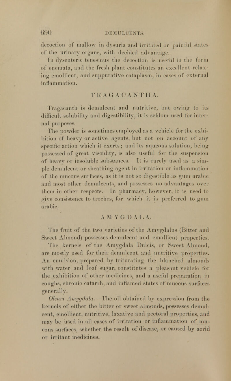 decoction of mallow in dysuria and irritated or painful states of the urinary organs, with decided advantage. In dysenteric tenesmus the decoction is useful in the form of enemata, and the fresh plant constitutes an excellent relax- ing emollient, and suppurative cataplasm, in eases of external inflam mation. T RAG A CA NTH A. Tragacanth is demulcent and nutritive, but owing to its difficult solubility and digestibility, it is seldom used for inter- nal purposes. The powder is sometimes employed as a vehicle! for the exhi- bition of heavy or active agents, but not on account of any specific action which it exerts; and its aqueous solution, being possessed of great viscidity, is also useful for the suspension of heavy or insoluble substances. It is rarely used as a sim- ple demulcent or sheathing agent in irritation or inflammation of the mucous surfaces, as it is not so digestible as gum arabic and most other demulcents, and possesses no advantages over them in other respects. In pharmacy, however, it is used to give consistence to troches, for which it is preferred to gum arabic. A MYG D A LA. The fruit of the two varieties of the Amygdalus (Bitter and Sweet Almond) possesses demulcent and emollient properties. The kernels of the Amygdala Dulcis, or Sweet Almond, are mostly used for their demulcent and nutritive properties. An emulsion, prepared by triturating the blanched almonds with water and loaf sugar, constitutes a pleasant vehicle for the exhibition of other medicines, and a useful preparation in coughs, chronic catarrh, and inflamed states of mucous surfaces generally. Oleum Amygdala.—The oil obtained by expression from the kernels of either the bitter or sweet almonds, possesses demul- cent, emollient, nutritive, laxative and pectoral properties, and may be used in all cases of irritation or inflammation of mu- cous surfaces, whether the result of disease, or caused by acrid or irritant medicines.