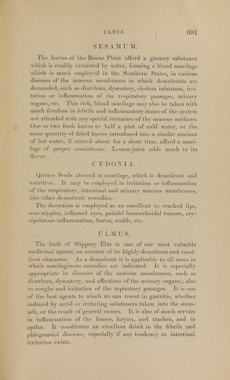 SESA M U M. The 1 eaves of the Bonne Plant afford a gummy substanee which is readily extracted by water, forming a bland mucilage which is much employed in the Southern States, in various diseases of the mucous membranes in which demulcents are demanded, such as diarrluea, dysentery, cholera infantum, irri- tation or inflammation of the respiratory passages, urinary organs, etc. This rich, bland mucilage may also be taken with much freedom in febrile and inflammatory states of the system not attended with any special irritation of the mucous surfaces. One or two fresh leaves to half a pint of cold water, or the same quantity of dried leaves introduced into a similar amount of hot water, if stirred about for a short time, afford a muci- lage of proper consistence. Lemon-juice adds much to its flavor. C Y DO X I A. Quince Seed- abound in mucilage, which is demulcent and nutritive. It may be employed in irritation or inflammation of the respiratory, intestinal and urinary mucous membranes, like other demulcent remedies. The decoction is employed as an emollient to cracked lips, -ore nipples, inflamed eyes, painful hemorrhoidal tumors, ery- sipelatous inflammation, burns, scalds, etc. II L M U S. The bark of Slippery Elm is one of our most valuable medicinal agents, on account of its highly demulcent and emol- lient character. As a demulcent it is applicable to all cases in which mucilaginous remedies are indicated. It is especially appropriate in diseases of the mucous membranes, such as diarrluea, dysentery, and affections of the urinary organs; also in coughs and irritation of the repiratory passages. It is one of the best agents to which we can resort in gastritis, whether induced by acrid or irritating substances taken into the stom- ach, or the result of general causes. It is also of much service in inflammation of the fauces, larynx, and trachea, and in apthre. It constitutes an excellent drink in the febrile and phlegmasia! diseases, especially if any tendency to intestinal irritation exists.