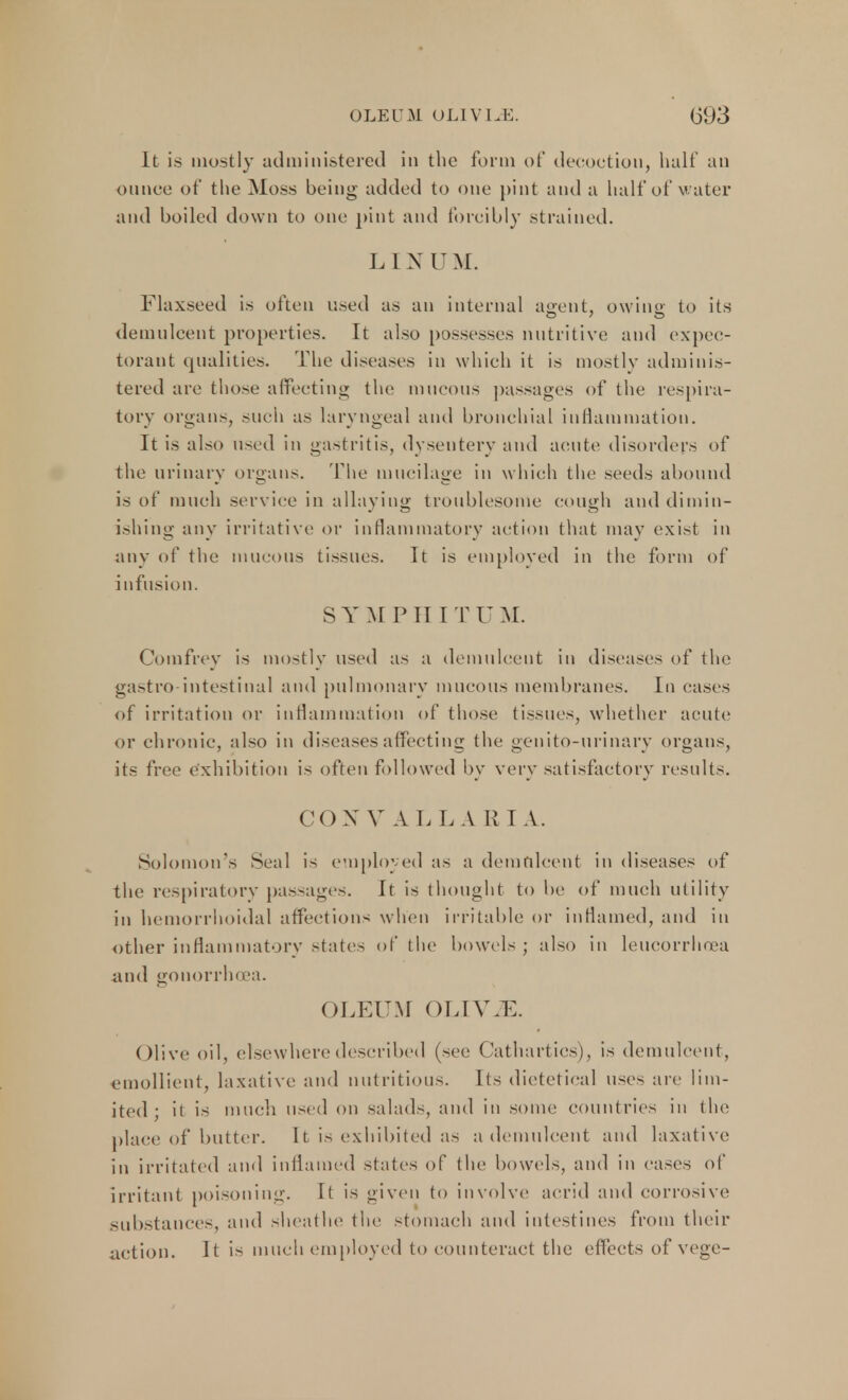 It is mostly administered in the form of decoction, half an ounce of the Moss being added to one pint and a half of water and boiled down to one pint and forcibly strained. LINUM. Flaxseed is often used as an internal agent, owino- to its demulcent properties. It also possesses nutritive and expec- torant qualities. The diseases in which it is mostly adminis- tered are those affecting the mucous passages of the respira- tory organs, such as laryngeal and bronchial inflammation. It is also used in gastritis, dysentery and acute disorders of the urinary organs. The mucilage in which the seeds abound is of much service in allaying troublesome cough and dimin- ishing any irritative or inflammatory action that may exist in any of the mucous tissues. It is employed in the form of infusion. S Y M PIII T U M. Comfrey is mostly used as a demulcent in diseases of the gastro-intestinal and pulmonary mucous membranes. In eases of irritation or inflammation of those tissues, whether acute or chronic, also in diseases affecting the genito-urinary organs, its free exhibition is often followed by very satisfactory results. COX V AL L A R I A. Solomon's Seal is employed as a demulcent in diseases of the respiratory passages. It is thought to be of much utility in hemorrhoidal affections when irritable or inflamed, and in other inflammatory state- of the bowels ; also in leucorrlioea and gonorrhoea. OLEUM OLIWE. Olive oil, elsewhere described (see Cathartics), is demulcent, emollient, laxative and nutritious. Its dietetical uses arc lim- ited ; it is much used on salads, and in some countries in the place of butter. 11 is exhibited as a demulcent and laxative in irritated and inflamed states of the bowels, and in cases of irritant poisoning. It is given to involve acrid and corrosive substances, and sheathe the stomach and intestines from their action. It is much employed to counteract the effects of vege-