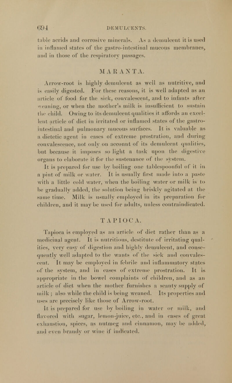 table acrids and corrosive minerals. As a demulcent it is used in inflamed states of the gastro-intestinal mucous membranes, and in those of the respiratory passages. M A R A X T A. Arrow-root is highly demulcent as well as nutritive, and is easily digested. For these reasons, it is well adapted as an article of food for the sick, convalescent, and to infants after weaning, or when the mother's milk is insufficient to sustain the child. Owing to its demulcent qualities it affords an excel- lent article of diet in irritated or inflamed states of the gastro- intestinal and pulmonary mucous surfaces. It is valuable as a dietetic agent in cases of extreme prostration, and during convalescence, not only on account of its demulcent qualities, but because it imposes so light a task upon the digestive organs to elaborate it for the sustenance of the system. It is prepared for use by boiling one tablespoonful of it in a pint of milk or water. It is usually first made into a paste with a little cold water, when the boiling water or milk is to be gradually added, the solution being briskly agitated at the same time. Milk is usually employed in its preparation for children, and it maybe used for adults, unless contraindicated. TAPIOCA. Tapioca is employed as an article of diet rather than as a medicinal agent. It is nutritious, destitute of irritating qual- ities, very easy of digestion and highly demulcent, and conse- quently well adapted to the wants of the sick and convales- cent. It may be employed in febrile and inflammatory states of the system, and in cases of extreme prostration. It is appropriate in the bowel complaints of children, and as an article of diet when the mother furnishes a scanty supply of milk ; also while the child is being weaned. Its properties and uses are precisely like those of Arrow-root. It is prepared for use by boiling in water or miik, and flavored with sugar, lemon-juice, etc., and in cases of great exhaustion, spices, as nutmeg and cinnamon, may be added, and even brandy or wine if indicated.