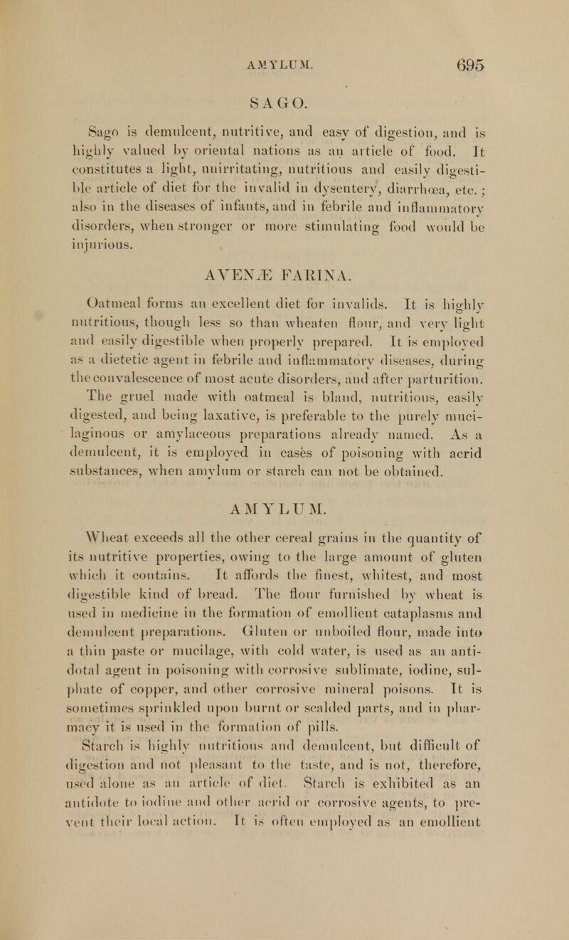SAGO. Sago is demulcent, nutritive, and easy of digestion, and is highly valued by oriental nations as an article of food. It constitutes a light, unirritating, nutritious and easily digesti- ble article of diet for the invalid in dysentery, diarrhoea, etc. ; also in the diseases of infants, and in febrile and inflammatory disorders, when stronger or more stimulating food would be injurious. AVEME FARIXA. Oatmeal forms an excellent diet for invalids. It is hi&rhlv nutritious, though less so than wheaten flour, and very light and easily digestible when properly prepared. It is employed as a dietetic agent in febrile and inflammatory diseases, during the convalescence of most acute disorders, and after parturition. The gruel made with oatmeal is bland, nutritions, easily digested, and being laxative, is preferable to the purely muci- laginous or amylaceous preparations already named. As a demulcent, it is employed in cases of poisoning with acrid substances, when amylum or starch can not be obtained. AMYLUM. Wheat exceeds all the other cereal grains in the quantity of its nutritive properties, owing to the large amount of gluten which it contains. It affords the finest, whitest, and most digestible kind of bread. The flour furnished bv wheat is used in medicine in the formation of emollient cataplasms and demulcent preparations. Gluten or unboiled flour, made into a thin paste or mucilage, with cold water, is used as an anti- dotal agent in poisoning with corrosive sublimate, iodine, sul- phate of copper, and other corrosive mineral poisons. It is sometimes sprinkled upon burnt or scalded parts, and in phar- macy it is used in the formation of pills. Starch is highly nutritious and demulcent, but difficult of digestion and not pleasant to the taste, and is not, therefore, used alone as an article of diet. Starch is exhibited as an antidote to iodine and other acrid or corrosive agents, to pre- vent their local action. It is often employed as an emollient