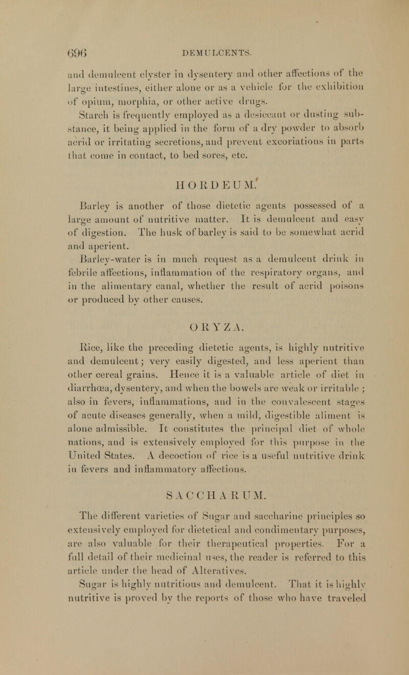 and demulcent clyster in dysentery and other affections of the large intestines, either alone or as a vehicle lor the exhibition of opium, morphia, or other active drugs. Starch is frequently employed as a desiccant or dusting sub- stance, it being applied in the form of a dry powder to absorb acrid or irritating secretions, and prevent excoriations in parts that come in contact, to bed sores, etc. H O R I) E U M. Barley is another of those dietetic agents possessed of a large amount of nutritive matter. It is demulcent and easy of digestion. The husk of barley is said to be somewhat acrid and aperient. Barley-water is in much request as a demulcent drink in febrile affections, inflammation of the respiratory organs, and in the alimentary canal, whether the result of acrid poisons or produced by other causes. ORYZA. Rice, like the preceding dietetic agents, is highly nutritive and demulcent; very easily digested, and less aperient than other cereal grains. Hence it is a valuable article of diet in diarrhoea,dysentery, and when the bowels are weak or irritable ; also in fevers, inflammations, and in the convalescent stages of acute diseases generally, when a mild, digestible aliment is alone admissible. It constitutes the principal diet of whole nations, and is extensively employed for this purpose in the United States. A decoction of rice is a useful nutritive drink in fevers and inflammatory affections. 8ACCHA R UM. The different varieties of Sugar and saccharine principles so extensively employed for dietetical and condimentary purposes, are also valuable for their therapeutical properties. For a full detail of their medicinal uses, the reader is referred to this article under the head of Alteratives. Sugar is highly nutritious and demulcent. That it is highly nutritive is proved by the reports of those who have traveled