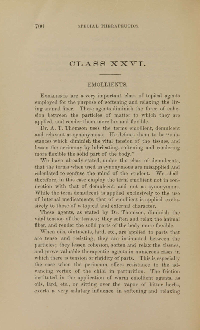 CLASS XXVI. EMOLLIENTS. Emollients are a very important class of topical agents employed for the purpose of softening and relaxing the liv- ing animal fiber. These agents diminish the force of cohe- sion between the particles of matter to which they arc applied, and render them more lax and flexible. Dr. A. T. Thomson uses the terms emollient, demulcent and relaxant as synonymous. He defines them to be sub- stances which diminish the vital tension of the tissues, and lessen the acrimony by lubricating, softening and rendering more flexible the solid part of the body. We have already stated, under the class of demulcents, that the terms when used as synonj-mous are misapplied and calculated to confuse the mind of the student. We shall therefore, in this case employ the term emollient not in con- nection with that of demulcent, and not as synonymous. While the term demulcent is applied exclusively to the use of internal medicaments, that of emollient is applied exclu- sively to those of a topical and external character. These agents, as stated by Dr. Thomson, diminish the vital tension of the tissues; they soften and relax the animal fiber, and render the solid parts of the body more flexible. When oils, ointments, lard, etc., are applied to parts that are tense and resisting, they are insinuated between the particles; they lessen cohesion, soften and relax the tissues, and prove valuable therapeutic agents in numerous cases in which there is tension or rigidity of parts. This is especially the case when the perineum offers resistance to the ad- vancing vertex of the child in parturition. The friction instituted in the application of warm emollient agents, as oils, lard, etc., or sitting over the vapor of bitter herbs, exerts a very salutary influence in softening and relaxing