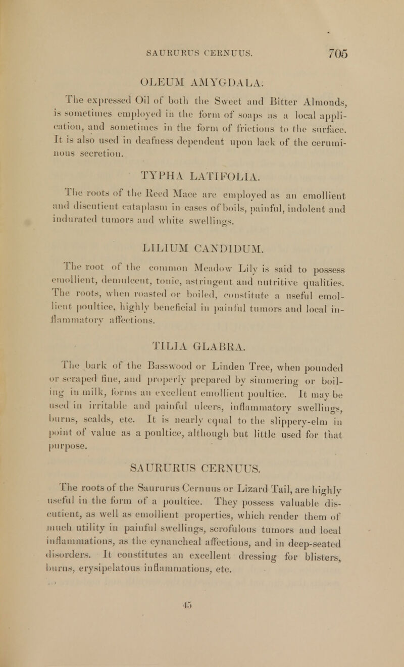 OLEUM AMYGDALA: The expressed Oil of both the Sweet and Bitter Almonds, is sometimes employed in the form of soaps as a local appli- cation, and sometimes in the form of frictions to the surface. It is also used in deafness dependent upon lack of the cerumi- nous secretion. TYPHA LATI FOLIA. 1 lie roots of the Reed Mace are employed as an emollient and discutient cataplasm in cases of boils, painful, indolent and indurated tumors and white swellings. LILIUM CANDIDUM. Ene root of the common Meadow Lilv is said to possess emollient, demulcent, tonic, astringent and nutritive qualities. The roots, when roasted or boiled, constitute a useful emol- lient poultice, highly beneficial in painful tumors and local in- flammatory affections. TILIA GLABRA. The bark of the Basswood or Linden Tree, when pounded or scraped tine, and properly prepared by simmering or boil- ing in milk, forms an excellent emollient poultice. It may be used in irritable and painful ulcers, inflammatory swellings, burns, scalds, etc. It is nearly equal to the slippery-elm in point of value as a poultice, although but little used for that purpose. SAURURUS CERNUUS. The rootsof the SaururusCernuusor Lizard Tail, are highly useful in the form of a poultice. They possess valuable dis- eutieiit, as well as emollient properties, which render them of much utility in painful swellings, scrofulous tumors and local inflammations, as the cynancheal affections, and in deep-seated disorders. It constitutes an excellent dressing for blisters, burns, erysipelatous inflammations, etc.