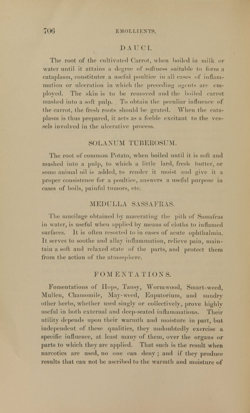 J) A UCL The root of the cultivated Carrot, when boiled in milk or water until it attains a degree of softness suitable to form a cataplasm, constitutes a useful poultice in all cases of inflam- mation or ulceration in which the preceding sigcnts are em- ployed. The skin is to be removed and the boiled carrot mashed into a soft pulp. To obtain the peculiar influence of the carrot, the fresh roots should be grated. When the cata- plasm is thus prepared, it acts as a feeble excitant to the ves- sels involved in the ulcerative process. SOLA XUM TUBEROSUM. The root of common Potato, when boiled until it is soft and mashed into a pulp, to which a little lard, fresh butter, or some animal oil is added, to render it moist and give it a proper consistence for a poultice, answers a useful purpose in cases of boils, painful tumors, etc. MEDULLA SASSAFRAS. The mucilage obtained by macerating the pith of Sassafras in w ater, is useful when applied by means of cloths to inflamed surfaces. It is often resorted to in cases of acute ophthalmia. It serves to soothe and allay inflammation, relieve pain, main- tain a soft and relaxed state of the parts, and protect them from the action of the atmosphere. FOM ENTATIONS. Fomentations of Hops, Tansy, Wormwood, Smart-weed, Mullen, Chamomile, May-weed, Eupatorium, and sundry other herbs, whether used singly or collectively, prove highly useful in both external and deep-seated inflammations. Their utility depends upon their warmth and moisture in part, but independent of these qualities, they undoubtedly exercise a specific influence, at least many of them, over the organs or parts to which they are applied. That such is the result when narcotics are used, no one (tan deny ; and if they produce results that can not be ascribed to the warmth and moisture of