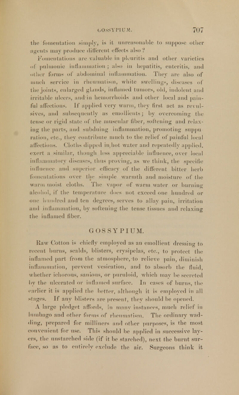 the fomentation simply, is it unreasonable to suppose other agents may produce different effects also? Fomentations are valuable in pleuritis and other varieties of pnlmonie intiammatioii ; also in hepatitis, enteritis, and other forms of abdominal inflammation. They are also of much service in rheumatism, white swellings, diseases of the joints, enlarged glands, inflamed tumors, old, indolent and irritable ulcers, and in hemorrhoids and other local and pain- ful affections. If applied very warm, they first act as revul- sives, and subsequently as emollients; by overcoming the tense or rigid state of the muscular fiber, softening and relax- ing the parts, and subduing inflammation, promoting suppu ration, etc., they contribute much to the relief of painful local affections. Cloths dipped in hot water and repeatedly applied, exert a similar, though less appreciable influence, over local inflammatory diseases, thus proving, as we think, the specific influence and superior efficacy of the different bitter herb fomentations over the simple warmth and moisture of the warn: moist cloths. The vapor of warm water or burning alcohol, if the temperature does not exceed one hundred or one hundred and ten degrees, serves to allay pain, irritation and inflammation, by softening the tense tissues and relaxing the inflamed fiber. G OSSYPIUM. Raw Cotton is chiefly employed as an emollient dressing to recent burns, scalds, blisters, erysipelas, etc., to protect the inflamed part from the atmosphere, to relieve pain, diminish inflammation, prevent vesication, and to absorb the fluid, whether ichorous, sanious, or puruloid, which may be secreted by the ulcerated or inflamed surface. In cases of burns, the earlier it is applied the better, although it is employed in all stages. If any blisters are present, they should be opened. A large pledget affords, in manv instances, much relief in lumbago and other forms of rheumatism. The ordinary wad- ding, prepared for milliners and other purposes, is the most convenient for use. This should be applied in successive lay- ers, the unstarched side (if it be starched), next the burnt sur- face, so as to entirely exclude the air. Surgeons think it