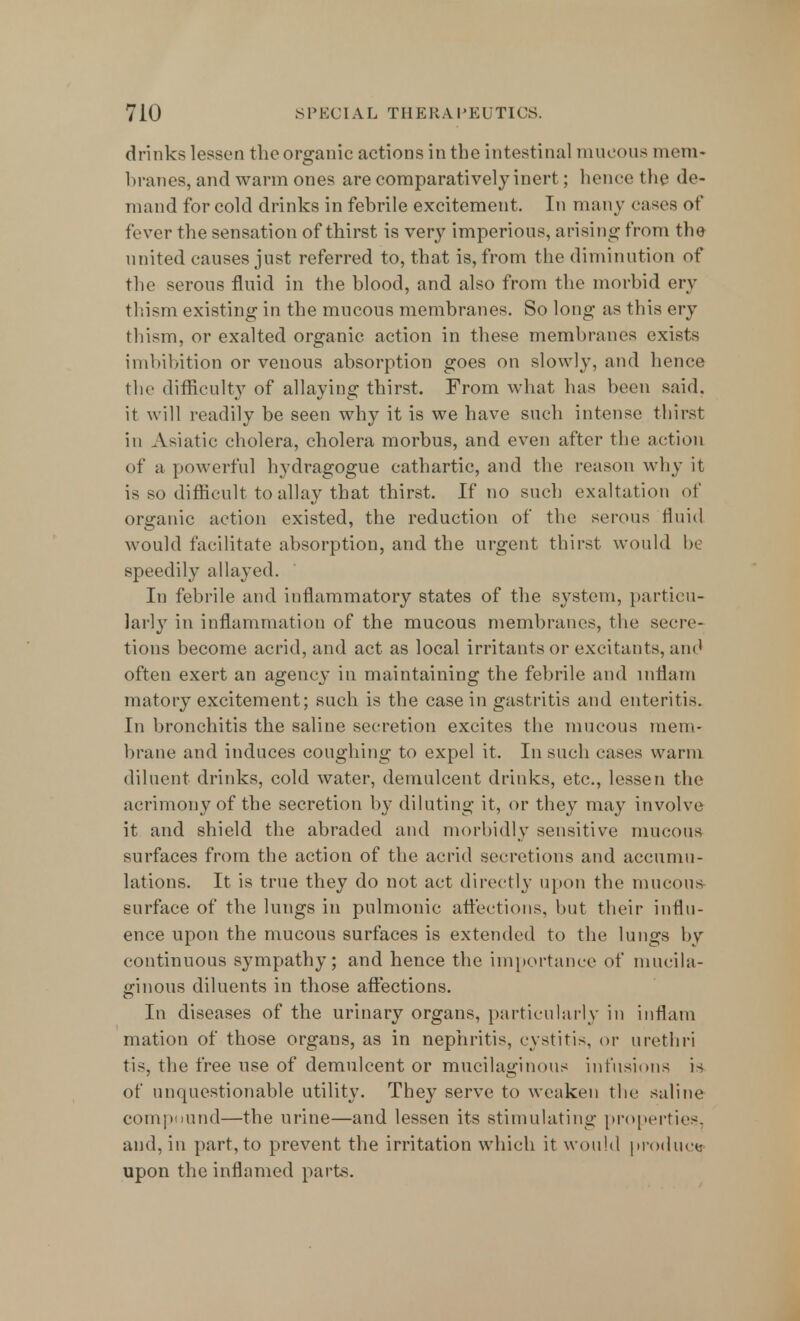 drinks lesson theorganic actionsinthe intestinal mucous mem- branes, and warm ones are comparatively inert; hence the de- mand for cold drinks in febrile excitement. In many eases of fi ver the sensation of thirst is very imperious, arising from the united causes just referred to, that is, from the diminution of the serous fluid in the blood, and also from the morbid en^ thism existing in the mucous membranes. So long as this ery thism, or exalted organic action in these membranes exists imbibition or venous absorption goes on slowly, and hence the difficulty of allaying thirst. From what has been said, it will readily be seen why it is we have such intense thirst in Asiatic cholera, cholera morbus, and even after the action of a powerful hydragogue cathartic, and the reason why it is so difficult to allay that thirst. If no such exaltation of organic action existed, the reduction of the serous fluid would facilitate absorption, and the urgent thirst would be speedily allayed. In febrile and inflammatory states of the system, particu- larly in inflammation of the mucous membranes, the secre- tions become acrid, and act as local irritants or excitants, and often exert an agency in maintaining the febrile and mflam matory excitement; such is the case in gastritis and enteritis. In bronchitis the saline secretion excites the mucous mem- brane and induces coughing to expel it. In such cases warm diluent drinks, cold water, demulcent drinks, etc., lessen the acrimony of the secretion by diluting it, or they may involve it and shield the abraded and morbidly sensitive mucous surfaces from the action of the acrid secretions and accumu- lations. It is true they do not act directly upon the mucous surface of the lungs in pulmonic affections, but their influ- ence upon the mucous surfaces is extended to the lungs by continuous sympathy; and hence the importance of mucila- ginous diluents in those affections. In diseases of the urinary organs, particularly in inflam mation of those organs, as in nephritis, cystitis, or urethri tis, the free use of demulcent or mucilaginous infusions is of unquestionable utility. They serve to weaken the saline compound—the urine—and lessen its stimulating properties, and, in part, to prevent the irritation which it would produce upon the inflamed parts.