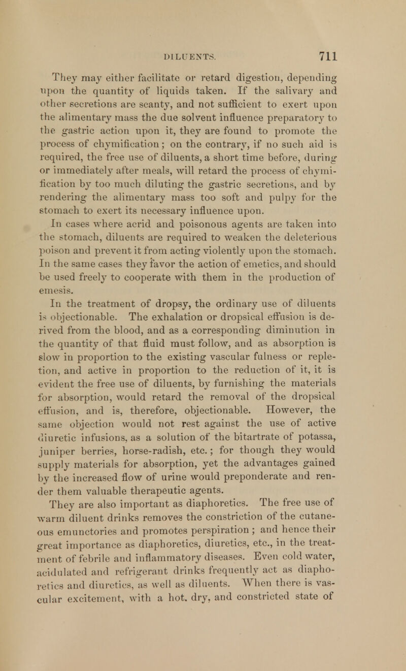 They may either facilitate or retard digestion, depending upon the quantity of liquids taken. If the salivary and other secretions are scanty, and not sufficient to exert upon the alimentary mass the due solvent influence preparatory to the gastric action upon it, they are found to promote the process of chymification; on the contrary, if no such aid is required, the free use of diluents, a short time before, during or immediately after meals, will retard the process of chymi- fication by too much diluting the gastric secretions, and by rendering the alimentary mass too soft and pulpy for the stomach to exert its necessary influence upon. In cases where acrid and poisonous agents are taken into the stomach, diluents are required to weaken the deleterious poison and prevent it from acting violently upon the stomach. In the same cases they favor the action of emetics, and should be used freely to cooperate with them in the production of emesis. In the treatment of dropsy, the ordinary use of diluents is objectionable. The exhalation or dropsical effusion is de- rived from the blood, and as a corresponding diminution in the quantity of that fluid must follow, and as absorption is slow in proportion to the existing vascular fulness or reple- tion, and active in proportion to the reduction of it, it is evident the free use of diluents, by furnishing the materials for absorption, would retard the removal of the dropsical effusion, and is, therefore, objectionable. However, the same objection would not rest against the use of active diuretic infusions, as a solution of the bitartrate of potassa, juniper berries, horse-radish, etc.; for though they would supply materials for absorption, yet the advantages gained by the increased flow of urine would preponderate and ren- der them valuable therapeutic agents. They are also importaut as diaphoretics. The free use of warm diluent drinks removes the constriction of the cutane- ous emunctories and promotes perspiration ; and hence their great importance as diaphoretics, diuretics, etc., in the treat- ment of febrile and inflammatory diseases. Even cold water, acidulated and refrigerant drinks frequently act as diapho- retics and diuretics, as well as diluents. When there is vas- cular excitement, with a hot. dry, and constricted state of