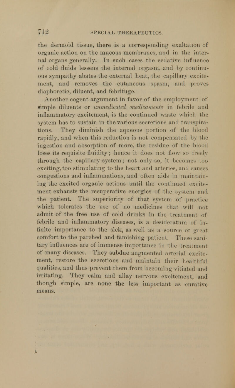 the dermoid tissue, there is a corresponding exaltation of organic action on the mucous membranes, and in the inter- nal organs generally. In such cases the sedative influence of cold fluids lessens the internal orgasm, and by continu- ous sympathy abates the external heat, the capillary excite- ment, and removes the cutaneous spasm, and proves diaphoretic, diluent, and febrifuge. Another cogent argument in favor of the employment of simple diluents or unmedicated medicaments in febrile and inflammatory excitement, is the continued waste which the system has to sustain in the various secretions and transpira- tions. They diminish the aqueous portion of the blood rapidly, and when this reduction is not compensated by the ingestion and absorption of more, the residue of the blood loses its requisite fluidity; hence it does not flow so freely through the capillary system; not only so, it becomes too exciting,too stimulating to the heart and arteries, and causes congestions and inflammations, and often aids in maintain- ing the excited organic actions until the continued excite- ment exhausts the recuperative energies of the system and the patient. The superiority of that system of practice which tolerates the use of no medicines that will not admit of the free use of cold drinks in the treatment of febrile and inflammatory diseases, is a desideratum of in- finite importance to the sick, as well as a source ot great comfort to the parched and famishing patient, These sani- tary influences are of immense importance in the treatment of many diseases. They subdue augmented arterial excite- ment, restore the secretions and maintain their healthful qualities, and thus prevent them from becoming vitiated and irritating. They calm and allay nervous excitement, and though simple, are none the less important as curative means.