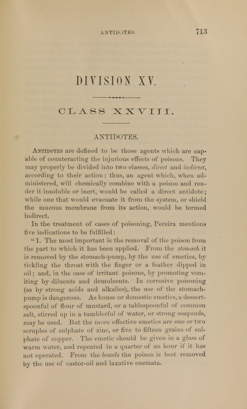 DIVISION XV. CLASS XXYIII. ANTIDOTES. Antidotes are defined to be those agents which are cap- able of counteracting the injurious effects of poisons. They may properly be divided into two classes, direct and indirect^ according to their action : thus, an agent which, when ad- ministered, will chemically combine with a poison and ren- der it insoluble or inert, would be called a direct antidote; while one that would evacuate it from the system, or shield the mucous membrane from its action, would be termed indirect. In the treatment of cases of poisoning, Pereira mentions five indications to be fulfilled:  1. The most important is the removal of the poison from the part to which it has been applied. From the stomach it is removed by the stomach-pump, by the use of emetics, by tickling the throat with the finger or a feather dipped in oil; and, in the case of irritant poisons, by promoting vom- iting by diluents and demulcents. In corrosive poisoning (as by strong acids and alkalies), the use of the stomach- pump is dangerous. As house or domestic emetics, a dessert- spoonful of flour of mustard, or a tablespoonful of common salt, stirred up in a tumblerful of water, or strong soapsuds, may be used. But the more effective emetics are one or two scruples of sulphate of zinc, or five to fifteen grains of sul- phate of copper. The emetic should be given in a glass of warm water, and repeated in a quarter of an hour if it has not operated. From the bowels the poison is best removed by the use of castor-oil and laxative enemata.