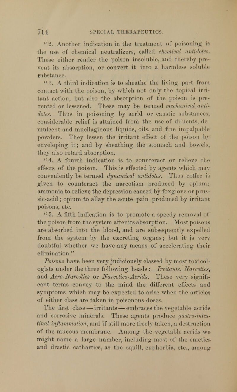 2. Another indication in the treatment of poisoning 19 the use of chemical neutralizes, called chemical antidotes. These either render the poison insoluble, and thereby pre- vent its absorption, or convert it into a harmless soluble eubstance. 3. A third indication is to sheathe the living part from contact with the poison, by which not only the topical irri- tant action, but also the absorption of the poison is pre- vented or lessened. These may be termed mechanical anti- dotes. Thus in poisoning by acrid or caustic substance-, considerable relief is attained from the use of diluents, de- mulcent and mucilaginous liquids, oils, and tine impalpable powders. They lessen the irritant effect of the poison by enveloping it; and by sheathing the stomach and bowels, they also retard absorption. 4. A fourth indication is to counteract or relieve the effects of the poison. This is effected by agents which may conveniently be termed dynamical antidotes. Thus coffee is given to counteract the narcotism produced by opium; ammonia to relieve the depression caused by foxglove or prus- sic-acid; opium to allay the acute pain produced by irritant poisons, etc. 5. A fifth indication is to promote a speedy removal el' the poison from the system after its absorption. Most poisona are absorbed into the blood, and are subsequently expelled from the system by the excreting organs; but it is very doubtful whether we have any means of accelerating their elimination. Poisons have been very judiciously classed by most toxicol- ogists under the three following heads: Irritants, Narcotics, and Aero-Narcotics or Narcotico-Acrids. These very signifi- cant terms convey to the mind the different effects and symptoms which may be expected to arise when the articles of either class are taken in poisonous doses. The first class — irritants — embraces the vegetable acrida and corrosive minerals. These agents produce gastro-intes- tinal inflammation, and if still more freely taken, a destruction of the mucous membrane. Among the vegetable acrids we might name a large number, including most of the emetics and drastic cathartics, as the squill, euphorbia, etc., among