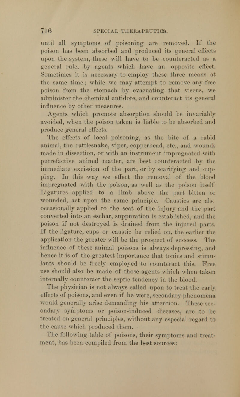 until all symptoms of poisoning are removed. It' the poison has been absorbed and produced its general eftects upon the system, these will have to be counteracted as a general rule, by agents which have an opposite effect. Sometimes it is necessary to employ these three means at the same time; while we may attempt to remove any free poison from the stomach by evacuating that visous, we administer the chemical antidote, and counteract its general influence by other measures. Agents which promote absorption should be invariably avoided, when the poison taken is liable to be absorbed and produce general eftects. The effects of local poisoning, as the bite of a rabid animal, the rattlesnake, viper, copperhead, etc., and wounds made in dissection, or with an instrument impregnated with putrefactive animal matter, are best counteracted by the immediate excission of the part, or by scarifying and cup- ping. In this way we effect the removal of the blood impregnated with the poison, as well as the poison itself Ligatures applied to a limb above the part bitten 01 wounded, act upon the same principle. Caustics are als< occasionally applied to the seat of the injury and the part converted into an eschar, suppuration is established, and the poison if not destroyed is drained from the injured parts. If the ligature, cups or caustic be relied on, the earlier the application the greater will be the prospect of success. The influence of these animal poisons is always depressing, and hence it is of the greatest importance that tonics and stimu- lants should be freely employed to counteract this. Free use should also be made of those agents which when taken internally counteract the septic tendency in the blood. The physician is not always called upon to treat the early eftects of poisons, and even if he were, secondary phenomena would generally arise demanding his attention. These sec- ondary symptoms or poison-induced diseases, are to be treated on general principles, without any especial regard to the cause which produced them. The following table of poisons, their symptoms and treat- ment, has been compiled from the best sources: