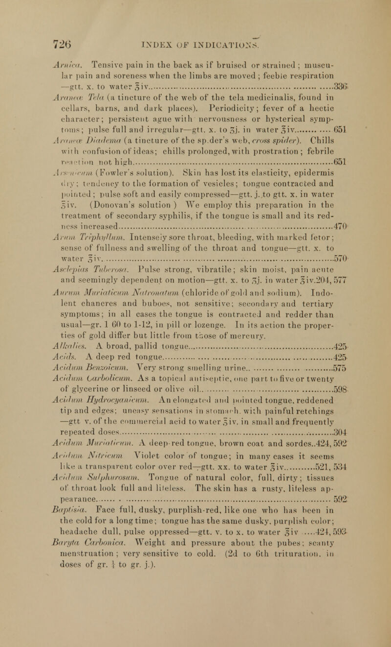 Arnica. Tensive pain in the back as if bruised or strained ; muscu- lar pain and soreness when the limbs are moved ; feeble respiration —gtt. x. to water §iv 33S Aranece Tela (a tincture of the web of the tela medicinalis, found in cellars, barns, and dark places). Periodicity; fever of a hectic character; persistent ague with nervousness or hysterical symp- toms; pulse full and irregular—gtt. x. to 3j. i water ^iv 651 Aranece Diadema (a tincture of the sp.der's web, cross spider). Chills with confusion of ideas; chills prolonged, with prostration ; febrile reaction not high 651 An wciim (Fowler's solution). Skin has lost its elasticity, epidermis dry; tendency to the formation of vesicles; tongue contracted and pointed ; pulse soft and easily compressed—gtt. j. to gtt. x. in water oiv. (Donovan's solution) We employ this preparation in the treatment of secondary syphilis, if the tongue is small and its red- ness increased 470 Arum TriphyUum. Intensely sore throat, bleeding, with marked fetor; sense of fullness and swelling of the throat and tongue—gtt. x. to water §iv 570 Asclepias Tuberosa. Pulse strong, vibratile; skin moist, pain acute and seemingly dependent on motion—gtt. x. to ?>]. in water siv.204, 577 Auritw Muriaticum Natronatum (chloride of gold and sodium). Indo- lent chancres and buboes, not sensitive; secondary and tertiary symptoms; in all cases the tongue is contracted and redder than usual—gr. 1 60 to 1-12, in pill or lozenge. In its action the proper- ties of gold differ but little from those of mercury. Alkalies. A broad, pallid tongue 425 Acids. A deep red tongue 425 Acidum Benzoicum. Very strong smelling urine 575 Acidum Carbolicum. As a topical antiseptic, one part to five or twenty of glycerine or linseed or olive oil.. 598 Acidum Hydrocyanicum. An elongated and pointed tongue, reddened tip and edges; uneasy sensations in stomach, with painful retchings —gtt v. of the commercial acid to water §iv. in small and frequently repeated doses 304 Acidum Muriaticum. A deep-red tongue, brown coat and sordes..424, 592 Acidum Nitricum Violet color of tongue; in many cases it seems like a transparent color over red—gtt. xx. to water §iv 521, .>.'! I Addum Sufphurosum, Tongue of natural color, full, dirty; tissues of throat look full and lifeless. The skin has a rusty, lifeless ap- pearance 592 Baptisia. Face full, dusky, purplish-red, like one who has been in the cold for a longtime; tongue has the same dusky, purplish color; headache dull, pulse oppressed—gtt. v. to x. to water §iv ....424,593 Baryta Carbonica. Weight and pressure about the pubes; scanty menstruation ; very sensitive to cold. (2d to 6th trituration, in doses of gr. } to gr. j.).