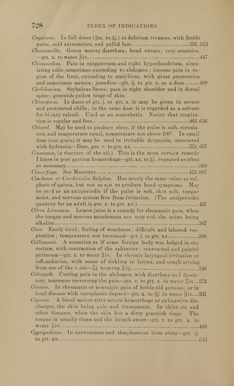 Capsicum. In full doses (3ss. to&j.) in delirium tremens, with feeble pulse, cold extremities, and pallid face. 351,513 Chamamilla. Green watery diarrhoea; head sweats; very sensitive. —gtt. x. to water §iv 447 Chionanthus. Pain in epigastrium and right hypnchondriuoi, simu- lating colic, sometimes extending to abdomen ; intense pain in re- gion of the liver, extending to umbilicus, with great prostration and sometimes nausea; jaundice—gtt. ij. to gtt. x. as a dose I!*!' Ckelidomum. Scybalous faeces; pain in right shoulder and in dorsal spine; greenish-yeilow tinge of skin. Chloroform. In doses of gtt. j. to gtt. x. it may be given in severe and protracted chills; in the same dose it is regarded as a solvent for bi.iary calculi. Used as an anaesthetic. Notice that respira- tion is regular and free 403. 030 Chloral. May be used to produce sleep, if the pulse is soft, circula- tion and temperature equal, temperature not above 100°. In small dose (one grain) it may be used in irritable dyspepsia, associated with hydrastia—Dose, grs. v. togrs. xx. 324. 037 Cinnamon,, (a tincture of the oil.) This is the most certain remedy I know in post partum hemorrhage—gtt. xx. to5j., repeated as often as necessary 300 Cimtciftiya. See Macrotys 423,607 Cinchona <>r Cinchonidia Sulphas. Has nearly the same value as sul- phate of quinia, but not so apt to produce head symptoms. May be us;d as an antiperiodic if the pulse is soft, skin soft, tongue moist, and nervous system free from irritation. (The antiperiodic quantity for an adult is grs. x. to grs xv.) 437 Citrus Limonum. Lemon juice is a remedy for rheumatic pain, when the tongue and mucous membranes are very red, the urine being alkaline. 307 Cora. Easily tired; feeling of weariness; difficult and labored res- piration; temperature not increased—gtt. j. to gtt. xx 386 Collinsonia. A sensation as if some foreign body was lodged in the rectum, with contraction of the sphincter ; contracted and painful perineum—gtt. x. to water .5iv. In chronic laryngeal irritation or inflammation, with sense of tickling in larynx, and cough arising from use of the voice—Sj. to syrup 3 iij 248 Colocynth. Cutting pain in the abdomen, with diarrhoea and dysen- tery, tenesmus increasing the pain—gtt. v. to gtt. x. in water 5iv...l72 Conium. In rheumatic or neuralgic pain of feeble old persons; or in local disease with cacoplastic deposit—gtt. x. to 3j. in water 3iv....331 Cuprum. A blood maker after severe hemorrhage or exhaustive dis- charges, the skin being pale and transparent. In chlorosis and other diseases, when the skin has a dirty greenish tinge. The tongue is usually clean and the breath sweet—gtt. v. to gtt. x. in wnter 5iv 469 Gypripedi/um. In nervousness and sleeplessness from atony—gtt. ij. to gtt. xx 043