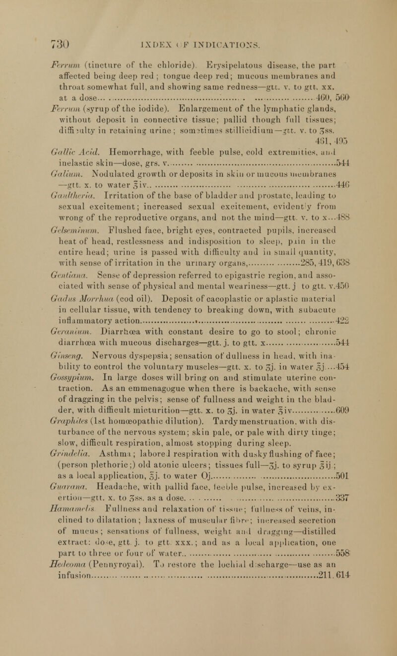 F< rriim (tincture of the chloride). Erysipelatous disease, the part affected being deep red ; tongue deep red; mucous membranes and throat somewhat full, and showing same redness—gtt. v. to gtt. xx. at a dose... . 460, 500' Ferrum (syrup of the iodide). Enlargement of the lymphatic glands, without deposit in connective tissue; pallid though full tissues; difficulty in retaining urine; somstimes stillicidium— gtt. v. to JJss. 461,495 Gallic Arid. Hemorrhage, with feeble pulse, cold extremities, and inelastic skin—dose, grs. v 544 Galium. Nodulated growth or deposits in skin or mucous membranes —gtt. x. to water 3 iv 440 Gauttheria. Irritation of the base of bladder and prostate, leading to sexual excitement; increased sexual excitement, evidently from wrong of the reproductive organs, and not the mind—gtt. v. to X...488 Gelseminum. Flushed face, bright eyes, contracted pupils, increased heat of head, restlessness and indisposition to sleep, p iin in the entire head; urine is passed with difficulty and in small quantity, with sense of irritation in the urinary organs, 285,419,038 G( ntiana. Sense of depression referred to epigastric region, and asso- ciated with sense of physical and mental weariness—gtt. j to gtt. v.450 Gadus Morrhua (cod oil). Deposit of cacoplastic or aplastic material in cellular tissue, with tendency to breaking down, with subacute inflammatory action. • 422 Geranium. Diarrhoea with constant desire to go to stool; chronic diarrhoea with mucous discharges—gtt. j. to gtt. x 544 Ginseng. Nervous dyspepsia; sensation of dullness in head, with ina- bility to control the voluntary muscles—gtt. x. to 3j. in water gj 454 Gossypium. In large doses will bring on and stimulate viterine con- traction. As an emmenagogue when there is backache, with sense of dragging in the pelvis; sense of fullness and weight in the blad- der, with difficult micturition—gtt. x. to 3j. in water aiv 009 Graphites (1st homoeopathic dilution). Tardy menstruation, with dis- turbance of the nervous system; skin pale, or pale with dirty tinge; slow, difficult respiration, almost stopping during sleep. Grindelia. Asthma; labored respiration with dusky flushing of face; (person plethoric;) old atonic ulcers; tissues full—3j. to syrup 3ij.; as a local application, §j. to water Oj 501 Guarana. Headache, with pallid face, feeble pulse, increased by ex- ertion—gtt. x. to 3ss. as a dose 337 Hamamelis. Fullness and relaxation of tissue; fullness of veins, in- clined to dilatation; laxness of muscular fibre; increased secretion of mucus; sensations of fullness, weight and dragging—distilled extract: dose, gtt. j. to gtt. xxx.; and as a local application, one part to three or four of water 558 Hedeoma (Pennyroyal). To restore the lochial discharge—use as an infusion 211. 014