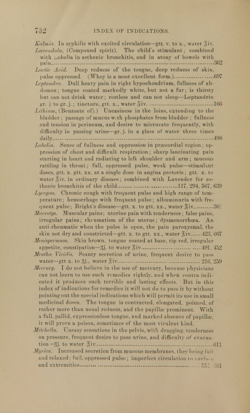 Kahriia. In syphilis with excited circulation—gtt. v. to x., water .^iv. Lavandula, (Compound spirit). The child s stimulant; combined with lobelia in asthenic bronchitis, and in atony of bowels with pain 3fi2 Luetic Arid. Deep redness of the tongue, deep redness of skin, pulse oppressed. (Whey is a most excellent form.) <»!I7 Leptandra. Dull heavy pain in right hypochondrium, fullness of ab- domen ; tongue coated markedly white, but not a fur; is thirsty but can not drink water; restless and can not sleep—Leptandrin gr. V to gr. j.; tincture, gtt. x., water §lv 166 Lithium, (Benzoate of).) Uneasiness in the loins, extending to the bladder ; passage of mucus with phosphates from bladder ; fullness and tension in perineum, and desire to micturate frequently, with difficulty in passing urine—gr. j. in a glass of water three times daily 498 Lobelia. Sense of fullness and oppression in precordial region ; op- pression of chest and difficult respiration; sharp lancinating pain starting in heart and radiating to left shoulder and arm ; mucous rattling in throat; full, oppressed pulse, weak pulse—stimulant doses, gtt. x. gtt. xx. at a single dose in angina pectoris; gtt. x. to water ,$iv. in ordinary disease; combined with Lavender for as- thenic bronchitis of the child 117, 294, 507, 639 Lycopus. Chronic cough with frequent pulse and high range of tem- perature; hemorrhage with frequent pulse; albuminuria with fre- quent pulse; Bright's disease—gtt. x. to gtt. xx., water siv 30 Macrotys. Muscular pains; uterine pain with tenderness ; false pains, irregular pains; rheumatism of the uterus; dysmenorrhcea. An anti-rheumatic when the pulse is open, the pain paroxysmal, the skin not dry and constricted—gtt. x. to gtt. xx., water §iv 421!, (107 Menispermum. Skin brown, tongue coated at base, tip red, irregular appetite, constipation—3j. to water ^iv 491, 452 Mentha Viridis. Scanty secretion of urine, frequent desire to pass water—gtt x. to water §iv 211!. 259 Mercury. I do not believe in the use of mercury, because physicians can not learn to use such remedies rightly, and when contra-indi- cated it produces such terrible and lasting effects. But in this index of indications for remedies it will not do to pass it by without pointing out the special indications which will permit its use in small medicinal doses. The tongue is contracted, elongated, pointed, of rather more than usual redness, and the papilla; prominent. With a full, pallid, expressionless tongue, and marked absence of papilla, it will prove a poison, sometimes of the most virulent kind. Mitchella. Uneasy sensations in the pelvis, with dragging, tenderness on pressure, frequent desire to pass urine, and difficulty of evacua- tion —3j. to water Siv fill Myrica. Increased secretion from mucous membranes, they being full and relaxed; full, oppressed pulse; imperfect circulation to Fuvrfxi-o and extremities ;; 61