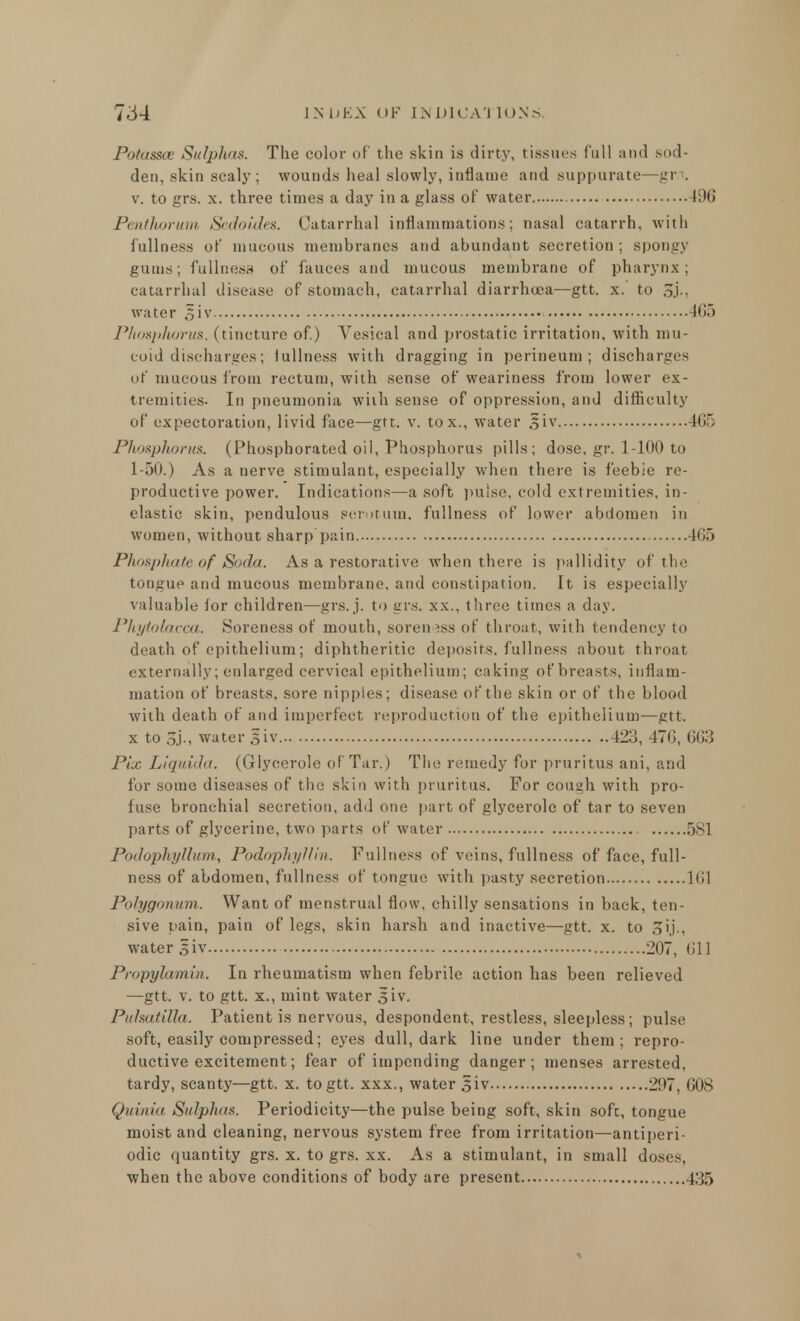 Potassoe Sulphas. The color of the skin is dirty, tissues full and sod- den, skin scaly; wounds heal slowly, inflame and suppurate—grn. v. to grs. x. three times a day in a glass of water 496 Penthorum Sedoides. Catarrhal inflammations; nasal catarrh, with fullness of mucous membranes and abundant secretion; spongy gums; fullness of fauces and mucous membrane of pharynx; catarrhal disease of stomach, catarrhal diarrhoea—gtt. x. to oj-, water siv 4G.) Phosplwrus. (tincture of.) Vesical and prostatic irritation, with mu- coid discharges; fullness with dragging in perineum; discharges of mucous from rectum, with sense of weariness from lower ex- tremities. In pneumonia with sense of oppression, and difficulty of expectoration, livid face—gtt. v. tox., water §iv 465 Phosphorus. (Phosphorated oil, Phosphorus pills; dose, gr. 1-100 to 1-50.) As a nerve stimulant, especially when there is feebie re- productive power. Indications—a soft pulse, cold extremities, in- elastic skin, pendulous scrotum, fullness of lower abdomen in women, without sharp pain. 465 Phospliateof Soda. As a restorative when there is pallidity of the tongue and mucous membrane, and constipation. It is especially valuable for children—grs. j. to grs. xx., three times a day. Phytolacca,. Soreness of mouth, soreness of throat, with tendency to death of epithelium; diphtheritic deposits, fullness about throat externally; enlarged cervical epithelium; caking of breasts, inflam- mation of breasts, sore nipples; disease of the skin or of the blood with death of and imperfect reproduction of the epithelium—gtt. x to 3j., water siv 423, 47G, 6G3 Pix Liquida. (Glycerole of Tar.) The remedy for pruritus ani, and for some diseases of the skin with pruritus. For cough with pro- fuse bronchial secretion, add one part of glycerole of tar to seven parts of glycerine, two parts of water 581 Podophyllum, Podophyllin. Fullness of veins, fullness of face, full- ness of abdomen, fullness of tongue with pasty secretion 161 Polygonum. Want of menstrual flow, chilly sensations in back, ten- sive pain, pain of legs, skin harsh and inactive—gtt. x. to 3ij., water siv 207, Oil Propyktmin. In rheumatism when febrile action has been relieved —gtt. v. to gtt. x., mint water siv. Pulsatilla. Patient is nervous, despondent, restless, sleepless; pulse soft, easily compressed; eyes dull, dark line under them; repro- ductive excitement; fear of impending danger ; menses arrested, tardy, scanty—gtt. x. to gtt. xxx., water siv 297, 608 Quinia Sulphas. Periodicity—the pulse being soft, skin soft, tongue moist and cleaning, nervous system free from irritation—antiperi- odic quantity grs. x. to grs. xx. As a stimulant, in small doses, when the above conditions of body are present 435